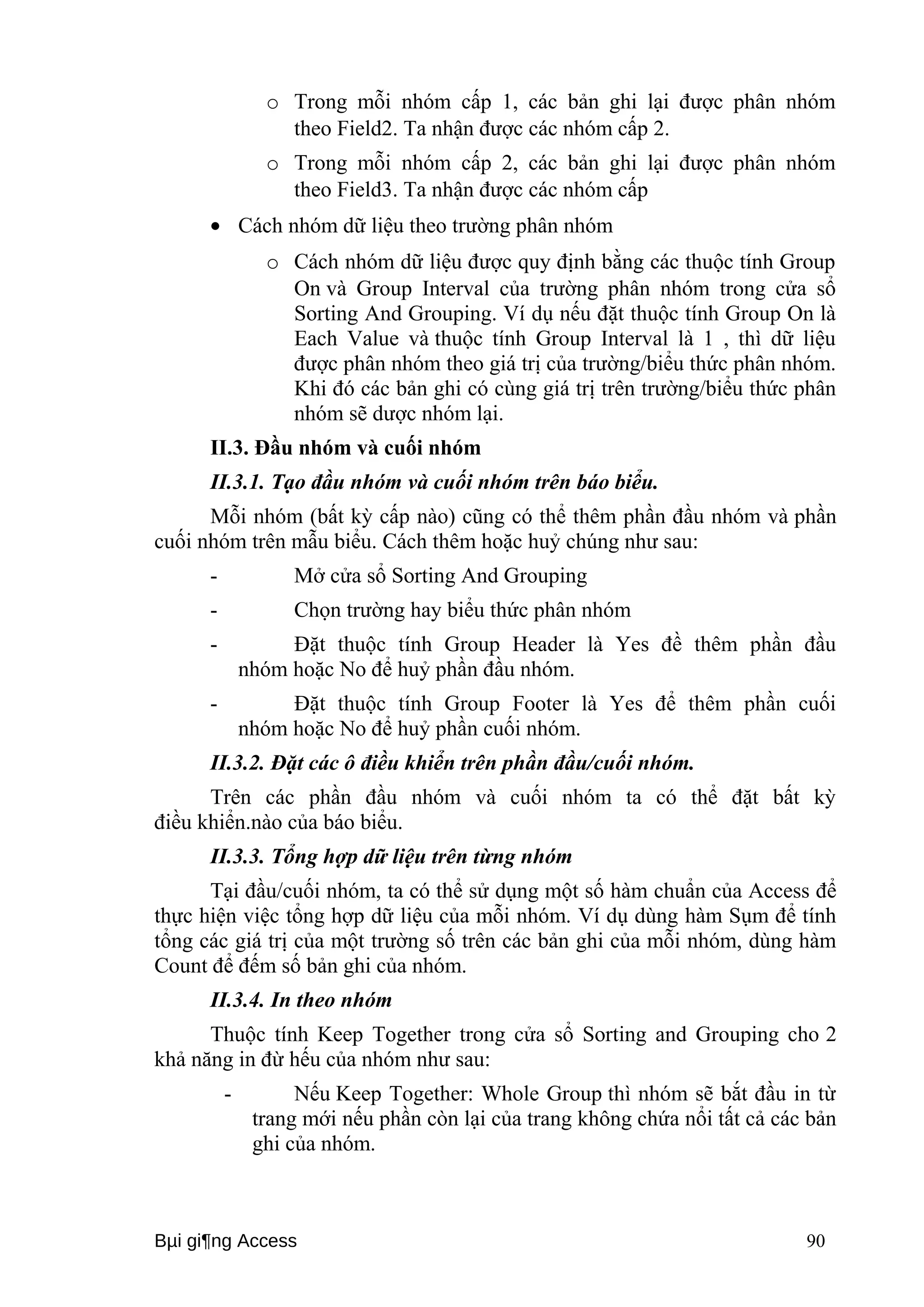o Trong mỗi nhóm cấp 1, các bản ghi lại được phân nhóm 
theo Field2. Ta nhận được các nhóm cấp 2. 
o Trong mỗi nhóm cấp 2, các bản ghi lại được phân nhóm 
theo Field3. Ta nhận được các nhóm cấp 
· Cách nhóm dữ liệu theo trường phân nhóm 
o Cách nhóm dữ liệu được quy định bằng các thuộc tính Group 
On và Group Interval của trường phân nhóm trong cửa sổ 
Sorting And Grouping. Ví dụ nếu đặt thuộc tính Group On là 
Each Value và thuộc tính Group Interval là 1 , thì dữ liệu 
được phân nhóm theo giá trị của trường/biểu thức phân nhóm. 
Khi đó các bản ghi có cùng giá trị trên trường/biểu thức phân 
nhóm sẽ dược nhóm lại. 
II.3. Đầu nhóm và cuối nhóm 
II.3.1. Tạo đầu nhóm và cuối nhóm trên báo biểu. 
Mỗi nhóm (bất kỳ cấp nào) cũng có thể thêm phần đầu nhóm và phần 
cuối nhóm trên mẫu biểu. Cách thêm hoặc huỷ chúng như sau: 
- Mở cửa sổ Sorting And Grouping 
- Chọn trường hay biểu thức phân nhóm 
- Đặt thuộc tính Group Header là Yes đề thêm phần đầu 
nhóm hoặc No để huỷ phần đầu nhóm. 
- Đặt thuộc tính Group Footer là Yes để thêm phần cuối 
nhóm hoặc No để huỷ phần cuối nhóm. 
II.3.2. Đặt các ô điều khiển trên phần đầu/cuối nhóm. 
Trên các phần đầu nhóm và cuối nhóm ta có thể đặt bất kỳ 
điều khiển.nào của báo biểu. 
II.3.3. Tổng hợp dữ liệu trên từng nhóm 
Tại đầu/cuối nhóm, ta có thể sử dụng một số hàm chuẩn của Access để 
thực hiện việc tổng hợp dữ liệu của mỗi nhóm. Ví dụ dùng hàm Sụm để tính 
tổng các giá trị của một trường số trên các bản ghi của mỗi nhóm, dùng hàm 
Count để đếm số bản ghi của nhóm. 
II.3.4. In theo nhóm 
Thuộc tính Keep Together trong cửa sổ Sorting and Grouping cho 2 
khả năng in đừ hếu của nhóm như sau: 
- Nếu Keep Together: Whole Group thì nhóm sẽ bắt đầu in từ 
trang mới nếu phần còn lại của trang không chứa nổi tất cả các bản 
ghi của nhóm. 
Bμi gi¶ng Access 90 
 