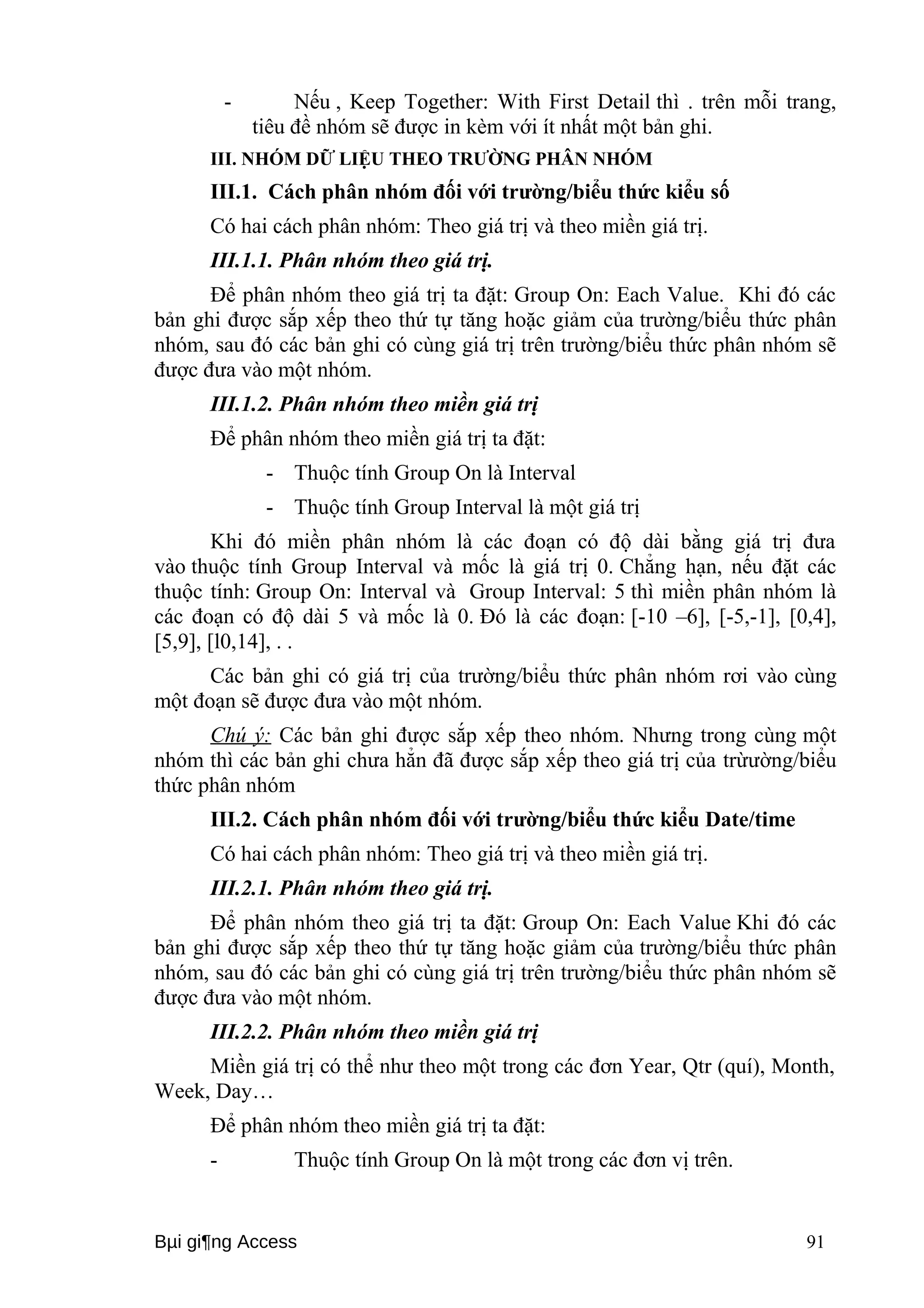 - Nếu , Keep Together: With First Detail thì . trên mỗi trang, 
tiêu đề nhóm sẽ được in kèm với ít nhất một bản ghi. 
III. NHÓM DỮ LIỆU THEO TRƯỜNG PHÂN NHÓM 
III.1. Cách phân nhóm đối với trường/biểu thức kiểu số 
Có hai cách phân nhóm: Theo giá trị và theo miền giá trị. 
III.1.1. Phân nhóm theo giá trị. 
Để phân nhóm theo giá trị ta đặt: Group On: Each Value. Khi đó các 
bản ghi được sắp xếp theo thứ tự tăng hoặc giảm của trường/biểu thức phân 
nhóm, sau đó các bản ghi có cùng giá trị trên trường/biểu thức phân nhóm sẽ 
được đưa vào một nhóm. 
III.1.2. Phân nhóm theo miền giá trị 
Để phân nhóm theo miền giá trị ta đặt: 
- Thuộc tính Group On là Interval 
- Thuộc tính Group Interval là một giá trị 
Khi đó miền phân nhóm là các đoạn có độ dài bằng giá trị đưa 
vào thuộc tính Group Interval và mốc là giá trị 0. Chẳng hạn, nếu đặt các 
thuộc tính: Group On: Interval và Group Interval: 5 thì miền phân nhóm là 
các đoạn có độ dài 5 và mốc là 0. Đó là các đoạn: [-10 –6], [-5,-1], [0,4], 
[5,9], [l0,14], . . 
Các bản ghi có giá trị của trường/biểu thức phân nhóm rơi vào cùng 
một đoạn sẽ được đưa vào một nhóm. 
Chú ý: Các bản ghi được sắp xếp theo nhóm. Nhưng trong cùng một 
nhóm thì các bản ghi chưa hẳn đã được sắp xếp theo giá trị của trừường/biểu 
thức phân nhóm 
III.2. Cách phân nhóm đối với trường/biểu thức kiểu Date/time 
Có hai cách phân nhóm: Theo giá trị và theo miền giá trị. 
III.2.1. Phân nhóm theo giá trị. 
Để phân nhóm theo giá trị ta đặt: Group On: Each Value Khi đó các 
bản ghi được sắp xếp theo thứ tự tăng hoặc giảm của trường/biểu thức phân 
nhóm, sau đó các bản ghi có cùng giá trị trên trường/biểu thức phân nhóm sẽ 
được đưa vào một nhóm. 
III.2.2. Phân nhóm theo miền giá trị 
Miền giá trị có thể như theo một trong các đơn Year, Qtr (quí), Month, 
Week, Day… 
Để phân nhóm theo miền giá trị ta đặt: 
- Thuộc tính Group On là một trong các đơn vị trên. 
Bμi gi¶ng Access 91 
 
