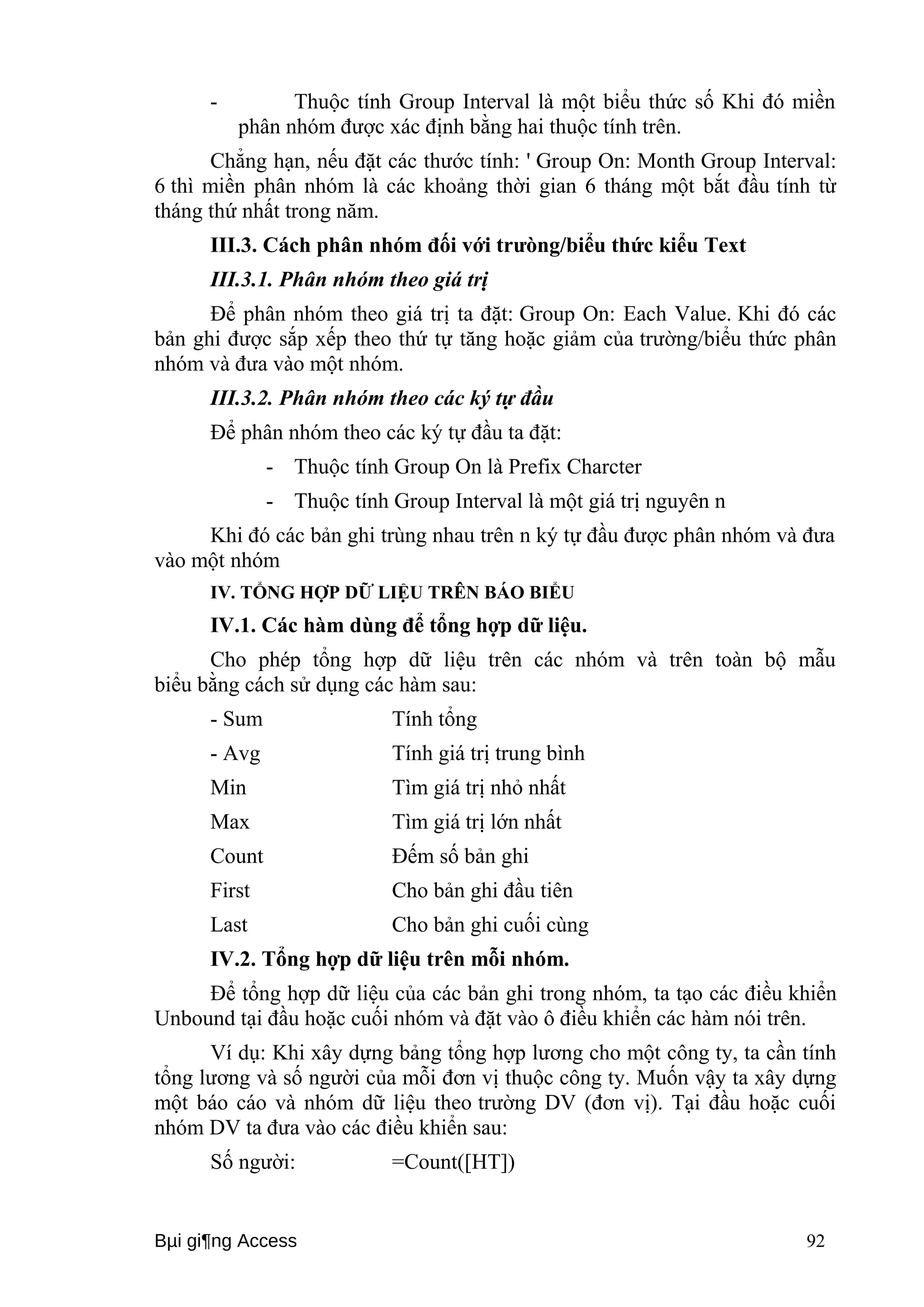 - Thuộc tính Group Interval là một biểu thức số Khi đó miền 
phân nhóm được xác định bằng hai thuộc tính trên. 
Chẳng hạn, nếu đặt các thước tính: ' Group On: Month Group Interval: 
6 thì miền phân nhóm là các khoảng thời gian 6 tháng một bắt đầu tính từ 
tháng thứ nhất trong năm. 
III.3. Cách phân nhóm đối với trưòng/biểu thức kiểu Text 
III.3.1. Phân nhóm theo giá trị 
Để phân nhóm theo giá trị ta đặt: Group On: Each Value. Khi đó các 
bản ghi được sắp xếp theo thứ tự tăng hoặc giảm của trường/biểu thức phân 
nhóm và đưa vào một nhóm. 
III.3.2. Phân nhóm theo các ký tự đầu 
Để phân nhóm theo các ký tự đầu ta đặt: 
- Thuộc tính Group On là Prefix Charcter 
- Thuộc tính Group Interval là một giá trị nguyên n 
Khi đó các bản ghi trùng nhau trên n ký tự đầu được phân nhóm và đưa 
vào một nhóm 
IV. TỔNG HỢP DỮ LIỆU TRÊN BÁO BIỂU 
IV.1. Các hàm dùng để tổng hợp dữ liệu. 
Cho phép tổng hợp dữ liệu trên các nhóm và trên toàn bộ mẫu 
biểu bằng cách sử dụng các hàm sau: 
- Sum Tính tổng 
- Avg Tính giá trị trung bình 
Min Tìm giá trị nhỏ nhất 
Max Tìm giá trị lớn nhất 
Count Đếm số bản ghi 
First Cho bản ghi đầu tiên 
Last Cho bản ghi cuối cùng 
IV.2. Tổng hợp dữ liệu trên mỗi nhóm. 
Để tổng hợp dữ liệu của các bản ghi trong nhóm, ta tạo các điều khiển 
Unbound tại đầu hoặc cuối nhóm và đặt vào ô điều khiển các hàm nói trên. 
Ví dụ: Khi xây dựng bảng tổng hợp lương cho một công ty, ta cần tính 
tổng lương và số người của mỗi đơn vị thuộc công ty. Muốn vậy ta xây dựng 
một báo cáo và nhóm dữ liệu theo trường DV (đơn vị). Tại đầu hoặc cuối 
nhóm DV ta đưa vào các điều khiển sau: 
Số người: =Count([HT]) 
Bμi gi¶ng Access 92 
 