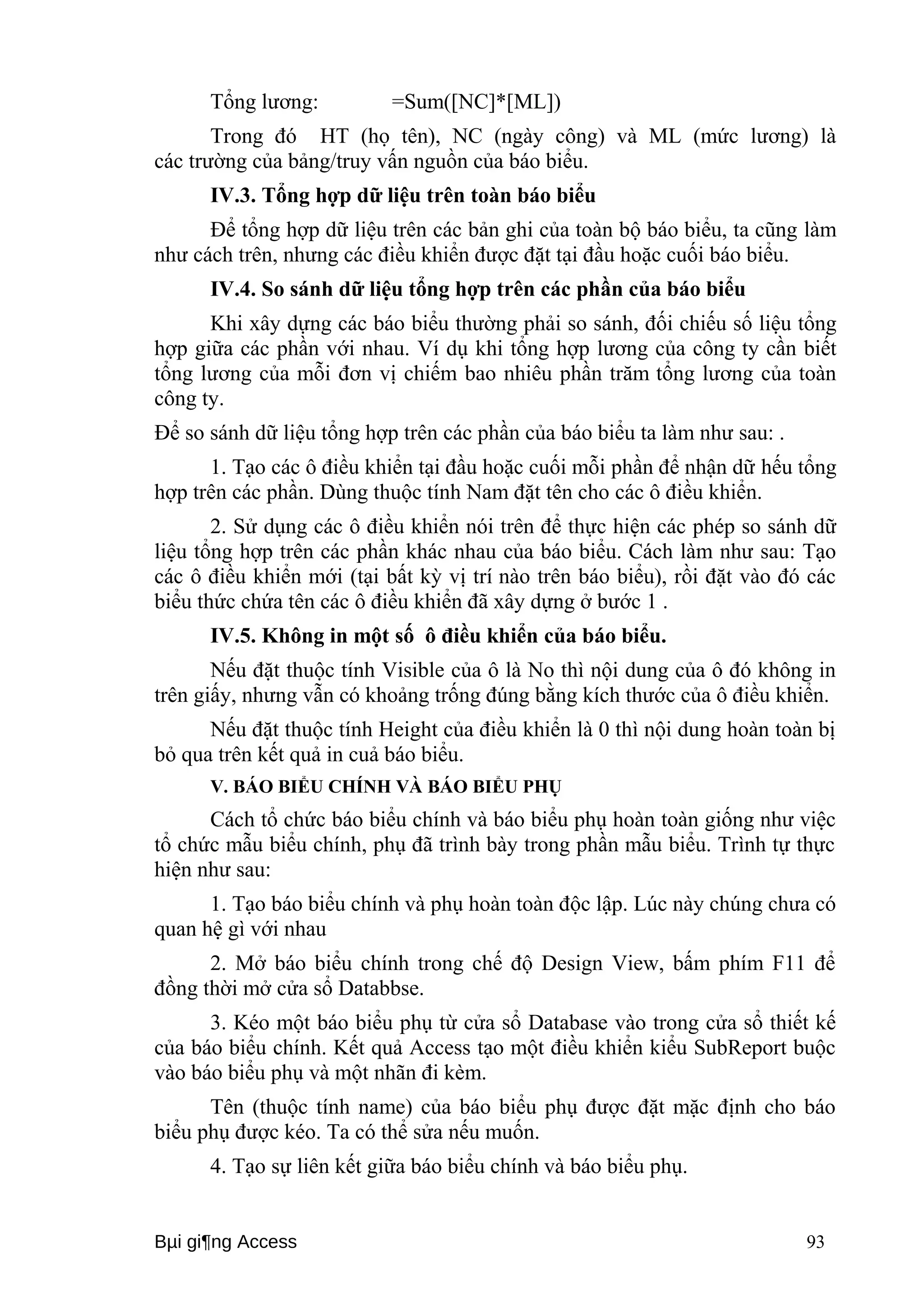 Tổng lương: =Sum([NC]*[ML]) 
Trong đó HT (họ tên), NC (ngày công) và ML (mức lương) là 
các trường của bảng/truy vấn nguồn của báo biểu. 
IV.3. Tổng hợp dữ liệu trên toàn báo biểu 
Để tổng hợp dữ liệu trên các bản ghi của toàn bộ báo biểu, ta cũng làm 
như cách trên, nhưng các điều khiển được đặt tại đầu hoặc cuối báo biểu. 
IV.4. So sánh dữ liệu tổng hợp trên các phần của báo biểu 
Khi xây dựng các báo biểu thường phải so sánh, đối chiếu số liệu tổng 
hợp giữa các phần với nhau. Ví dụ khi tổng hợp lương của công ty cần biết 
tổng lương của mỗi đơn vị chiếm bao nhiêu phần trăm tổng lương của toàn 
công ty. 
Để so sánh dữ liệu tổng hợp trên các phần của báo biểu ta làm như sau: . 
1. Tạo các ô điều khiển tại đầu hoặc cuối mỗi phần để nhận dữ hếu tổng 
hợp trên các phần. Dùng thuộc tính Nam đặt tên cho các ô điều khiển. 
2. Sử dụng các ô điều khiển nói trên để thực hiện các phép so sánh dữ 
liệu tổng hợp trên các phần khác nhau của báo biểu. Cách làm như sau: Tạo 
các ô điều khiển mới (tại bất kỳ vị trí nào trên báo biểu), rồi đặt vào đó các 
biểu thức chứa tên các ô điều khiển đã xây dựng ở bước 1 . 
IV.5. Không in một số ô điều khiển của báo biểu. 
Nếu đặt thuộc tính Visible của ô là No thì nội dung của ô đó không in 
trên giấy, nhưng vẫn có khoảng trống đúng bằng kích thước của ô điều khiển. 
Nếu đặt thuộc tính Height của điều khiển là 0 thì nội dung hoàn toàn bị 
bỏ qua trên kết quả in cuả báo biểu. 
V. BÁO BIỂU CHÍNH VÀ BÁO BIỂU PHỤ 
Cách tổ chức báo biểu chính và báo biểu phụ hoàn toàn giống như việc 
tổ chức mẫu biểu chính, phụ đã trình bày trong phần mẫu biểu. Trình tự thực 
hiện như sau: 
1. Tạo báo biểu chính và phụ hoàn toàn độc lập. Lúc này chúng chưa có 
quan hệ gì với nhau 
2. Mở báo biểu chính trong chế độ Design View, bấm phím F11 để 
đồng thời mở cửa sổ Databbse. 
3. Kéo một báo biểu phụ từ cửa sổ Database vào trong cửa sổ thiết kế 
của báo biểu chính. Kết quả Access tạo một điều khiển kiểu SubReport buộc 
vào báo biểu phụ và một nhãn đi kèm. 
Tên (thuộc tính name) của báo biểu phụ được đặt mặc định cho báo 
biểu phụ được kéo. Ta có thể sửa nếu muốn. 
4. Tạo sự liên kết giữa báo biểu chính và báo biểu phụ. 
Bμi gi¶ng Access 93 
 