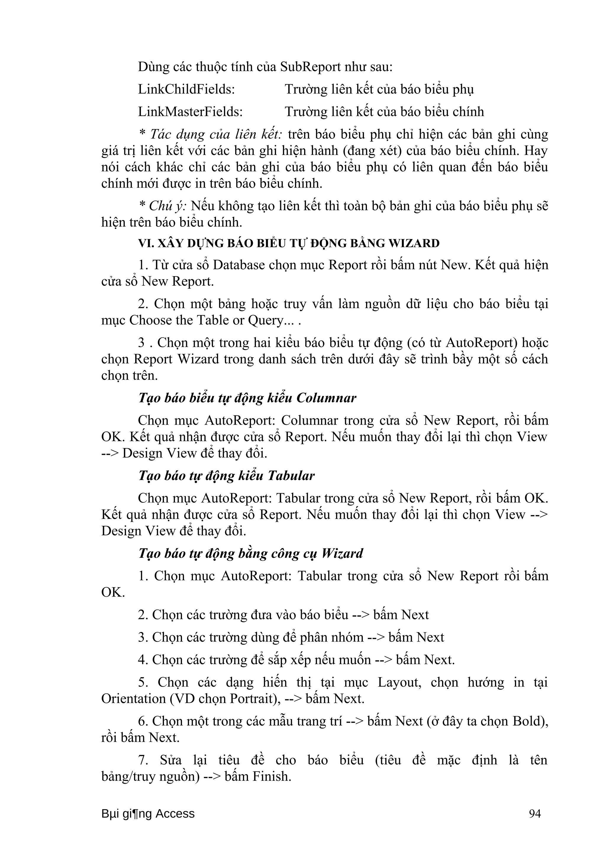 Dùng các thuộc tính của SubReport như sau: 
LinkChildFields: Trường liên kết của báo biểu phụ 
LinkMasterFields: Trường liên kết của báo biểu chính 
* Tác dụng của liên kết: trên báo biểu phụ chỉ hiện các bản ghi cùng 
giá trị liên kết với các bản ghi hiện hành (đang xét) của báo biểu chính. Hay 
nói cách khác chỉ các bản ghi của báo biểu phụ có liên quan đến báo biểu 
chính mới được in trên báo biểu chính. 
* Chú ý: Nếu không tạo liên kết thì toàn bộ bản ghi của báo biểu phụ sẽ 
hiện trên báo biểu chính. 
VI. XÂY DỰNG BÁO BIỂU TỰ ĐỘNG BẰNG WIZARD 
1. Từ cửa sổ Database chọn mục Report rồi bấm nút New. Kết quả hiện 
cửa sổ New Report. 
2. Chọn một bảng hoặc truy vấn làm nguồn dữ liệu cho báo biểu tại 
mục Choose the Table or Query... . 
3 . Chọn một trong hai kiểu báo biểu tự động (có từ AutoReport) hoặc 
chọn Report Wizard trong danh sách trên dưới đây sẽ trình bầy một số cách 
chọn trên. 
Tạo báo biểu tự động kiểu Columnar 
Chọn mục AutoReport: Columnar trong cửa sổ New Report, rồi bấm 
OK. Kết quả nhận được cửa sổ Report. Nếu muốn thay đổi lại thì chọn View 
--> Design View để thay đổi. 
Tạo báo tự động kiểu Tabular 
Chọn mục AutoReport: Tabular trong cửa sổ New Report, rồi bấm OK. 
Kết quả nhận được cửa sổ Report. Nếu muốn thay đổi lại thì chọn View --> 
Design View để thay đổi. 
Tạo báo tự động bằng công cụ Wizard 
1. Chọn mục AutoReport: Tabular trong cửa sổ New Report rồi bấm 
OK. 
2. Chọn các trường đưa vào báo biểu --> bấm Next 
3. Chọn các trường dùng để phân nhóm --> bấm Next 
4. Chọn các trường để sắp xếp nếu muốn --> bấm Next. 
5. Chọn các dạng hiến thị tại mục Layout, chọn hướng in tại 
Orientation (VD chọn Portrait), --> bấm Next. 
6. Chọn một trong các mẫu trang trí --> bấm Next (ở đây ta chọn Bold), 
rồi bấm Next. 
7. Sửa lại tiêu đề cho báo biểu (tiêu đề mặc định là tên 
bảng/truy nguồn) --> bấm Finish. 
Bμi gi¶ng Access 94 
 