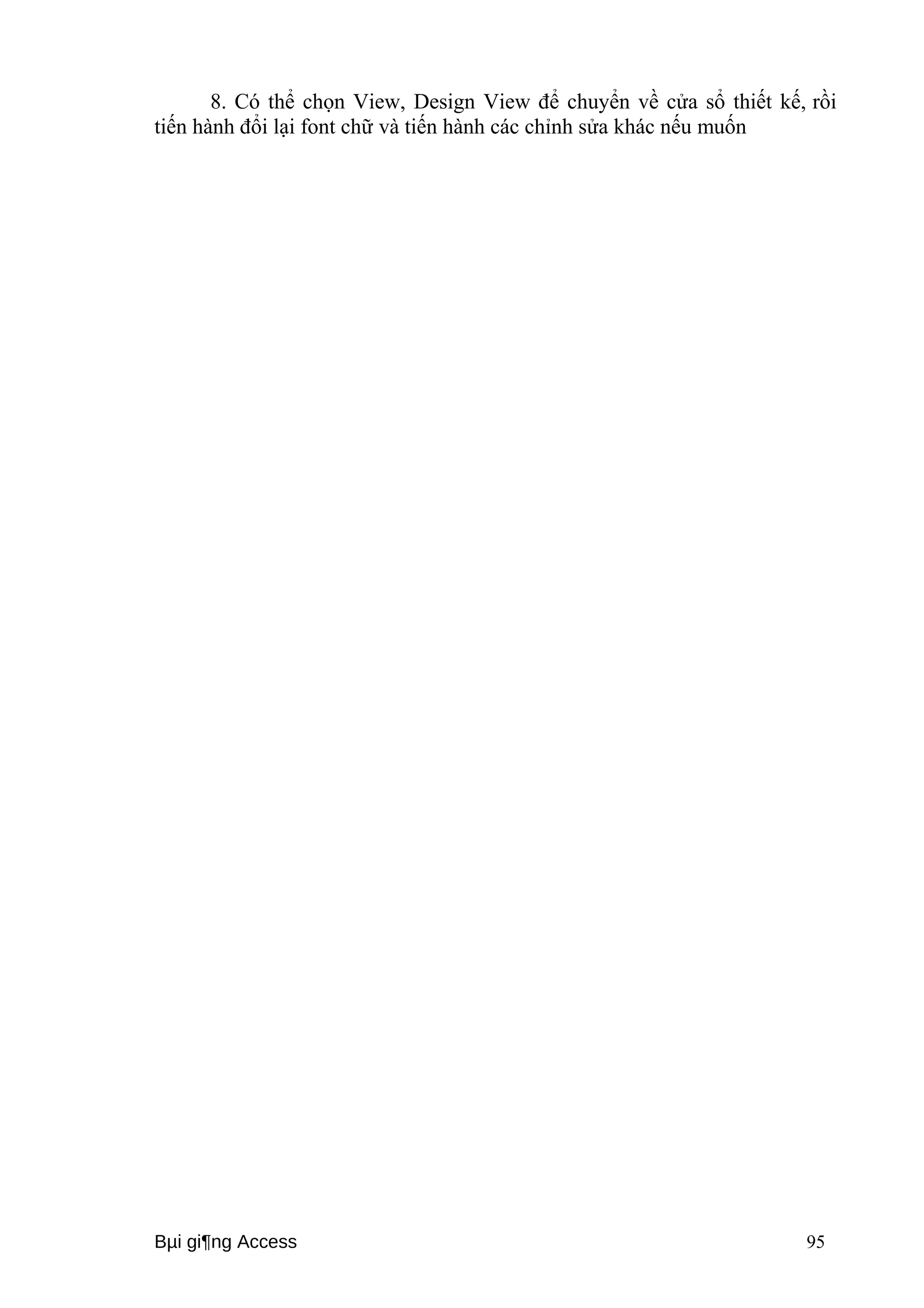 8. Có thể chọn View, Design View để chuyển về cửa sổ thiết kế, rồi 
tiến hành đổi lại font chữ và tiến hành các chỉnh sửa khác nếu muốn 
Bμi gi¶ng Access 95 
 