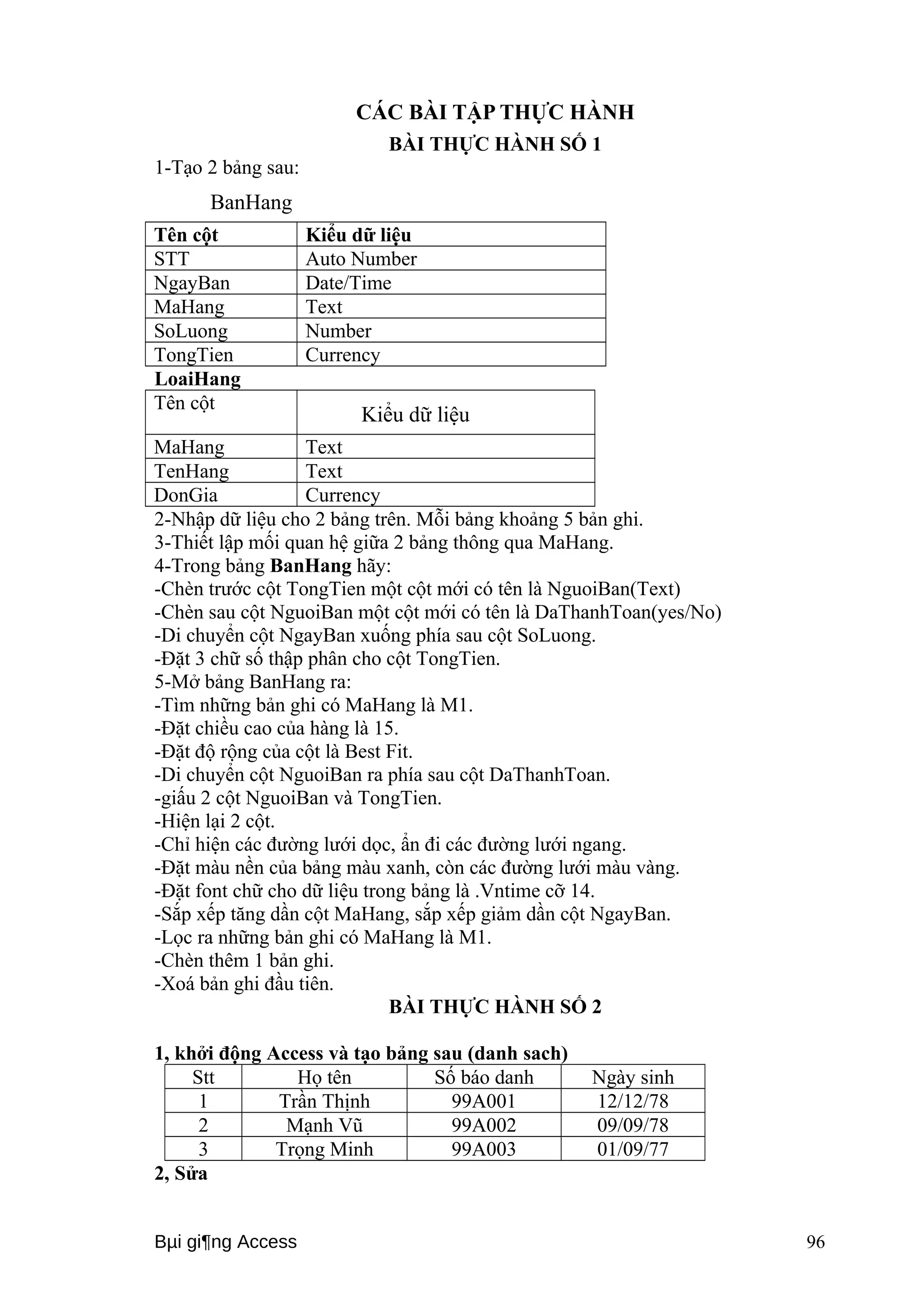 CÁC BÀI TẬP THỰC HÀNH 
BÀI THỰC HÀNH SỐ 1 
1-Tạo 2 bảng sau: 
BanHang 
Tên cột Kiểu dữ liệu 
STT Auto Number 
NgayBan Date/Time 
MaHang Text 
SoLuong Number 
TongTien Currency 
LoaiHang 
Tên cột Kiểu dữ liệu 
MaHang Text 
TenHang Text 
DonGia Currency 
2-Nhập dữ liệu cho 2 bảng trên. Mỗi bảng khoảng 5 bản ghi. 
3-Thiết lập mối quan hệ giữa 2 bảng thông qua MaHang. 
4-Trong bảng BanHang hãy: 
-Chèn trước cột TongTien một cột mới có tên là NguoiBan(Text) 
-Chèn sau cột NguoiBan một cột mới có tên là DaThanhToan(yes/No) 
-Di chuyển cột NgayBan xuống phía sau cột SoLuong. 
-Đặt 3 chữ số thập phân cho cột TongTien. 
5-Mở bảng BanHang ra: 
-Tìm những bản ghi có MaHang là M1. 
-Đặt chiều cao của hàng là 15. 
-Đặt độ rộng của cột là Best Fit. 
-Di chuyển cột NguoiBan ra phía sau cột DaThanhToan. 
-giấu 2 cột NguoiBan và TongTien. 
-Hiện lại 2 cột. 
-Chỉ hiện các đường lưới dọc, ẩn đi các đường lưới ngang. 
-Đặt màu nền của bảng màu xanh, còn các đường lưới màu vàng. 
-Đặt font chữ cho dữ liệu trong bảng là .Vntime cỡ 14. 
-Sắp xếp tăng dần cột MaHang, sắp xếp giảm dần cột NgayBan. 
-Lọc ra những bản ghi có MaHang là M1. 
-Chèn thêm 1 bản ghi. 
-Xoá bản ghi đầu tiên. 
BÀI THỰC HÀNH SỐ 2 
1, khởi động Access và tạo bảng sau (danh sach) 
Stt Họ tên Số báo danh Ngày sinh 
1 Trần Thịnh 99A001 12/12/78 
2 Mạnh Vũ 99A002 09/09/78 
3 Trọng Minh 99A003 01/09/77 
2, Sửa 
Bμi gi¶ng Access 96 
 