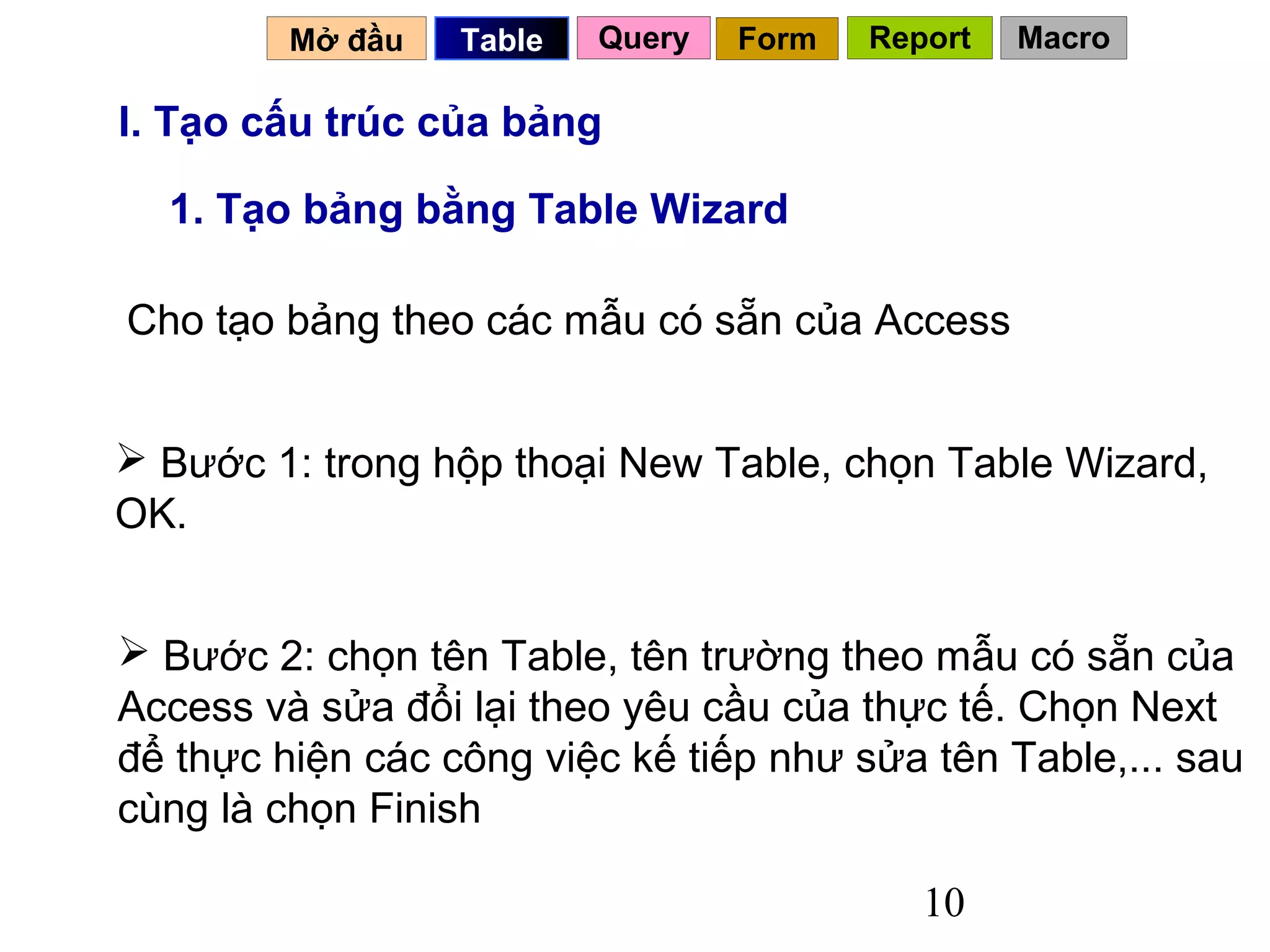 Mở đầu   Table   Query   Form   Report   Macro

I. Tạo cấu trúc của bảng

  1. Tạo bảng bằng Table Wizard

Cho tạo bảng theo các mẫu có sẵn của Access


 Bước 1: trong hộp thoại New Table, chọn Table Wizard,
OK.


 Bước 2: chọn tên Table, tên trường theo mẫu có sẵn của
Access và sửa đổi lại theo yêu cầu của thực tế. Chọn Next
để thực hiện các công việc kế tiếp như sửa tên Table,... sau
cùng là chọn Finish

                                            10
 