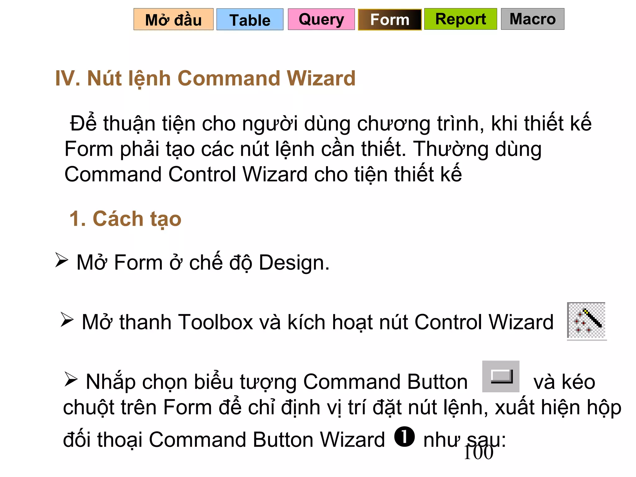 Mở đầu   Table   Query   Form   Report   Macro


IV. Nút lệnh Command Wizard

 Để thuận tiện cho người dùng chương trình, khi thiết kế
 Form phải tạo các nút lệnh cần thiết. Thường dùng
 Command Control Wizard cho tiện thiết kế

 1. Cách tạo
 Mở Form ở chế độ Design.

 Mở thanh Toolbox và kích hoạt nút Control Wizard

 Nhắp chọn biểu tượng Command Button                và kéo
chuột trên Form để chỉ định vị trí đặt nút lệnh, xuất hiện hộp
đối thoại Command Button Wizard  như sau:
                                     100
 