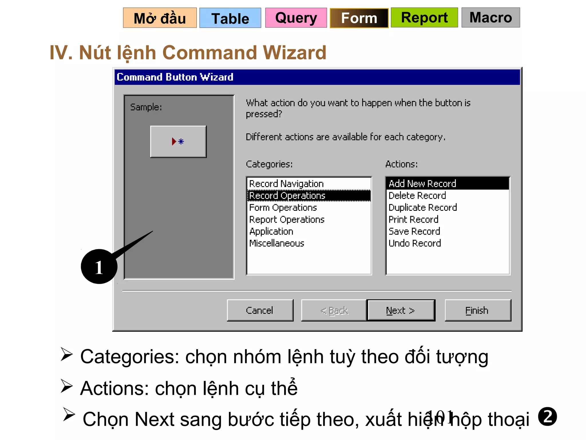Mở đầu   Table   Query   Form   Report   Macro

IV. Nút lệnh Command Wizard




    1



 Categories: chọn nhóm lệnh tuỳ theo đối tượng
 Actions: chọn lệnh cụ thể
 Chọn Next sang bước tiếp theo, xuất hiện hộp thoại
                                        101              
 