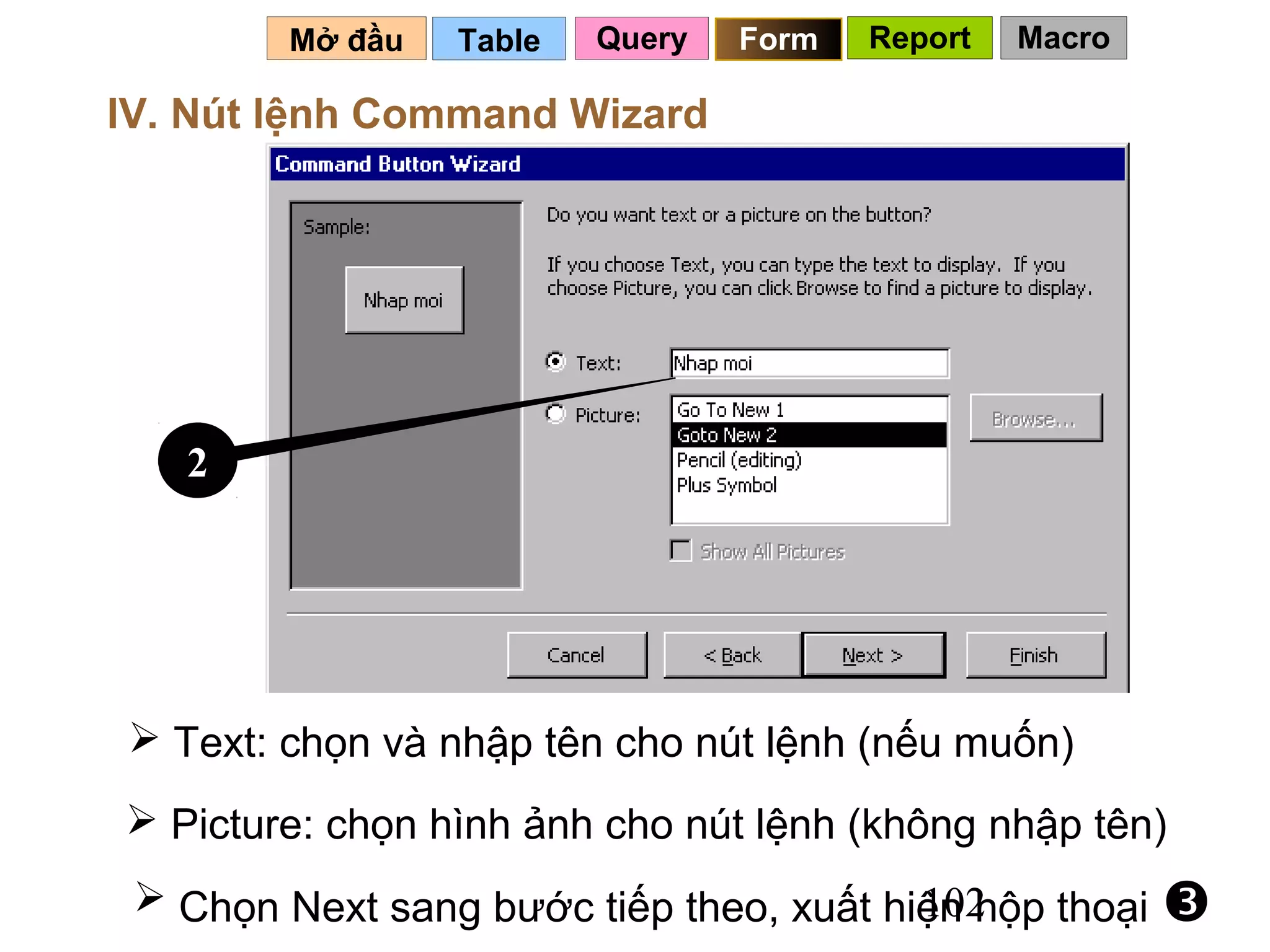Mở đầu   Table   Query   Form   Report   Macro

IV. Nút lệnh Command Wizard




   2




 Text: chọn và nhập tên cho nút lệnh (nếu muốn)
 Picture: chọn hình ảnh cho nút lệnh (không nhập tên)
  Chọn Next sang bước tiếp theo, xuất hiện hộp thoại
                                         102             
 