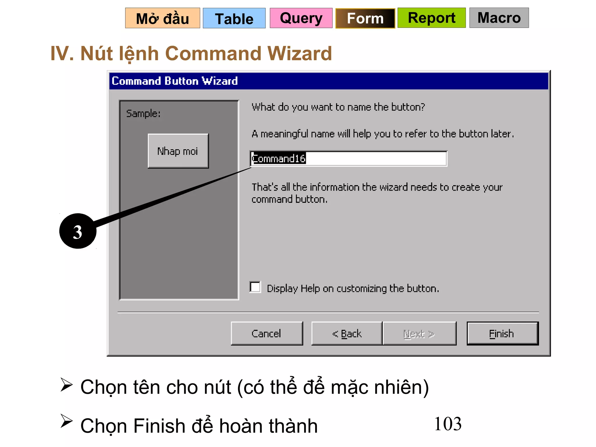 Mở đầu   Table   Query   Form   Report   Macro

IV. Nút lệnh Command Wizard




  3




 Chọn tên cho nút (có thể để mặc nhiên)
 Chọn Finish để hoàn thành                103
 