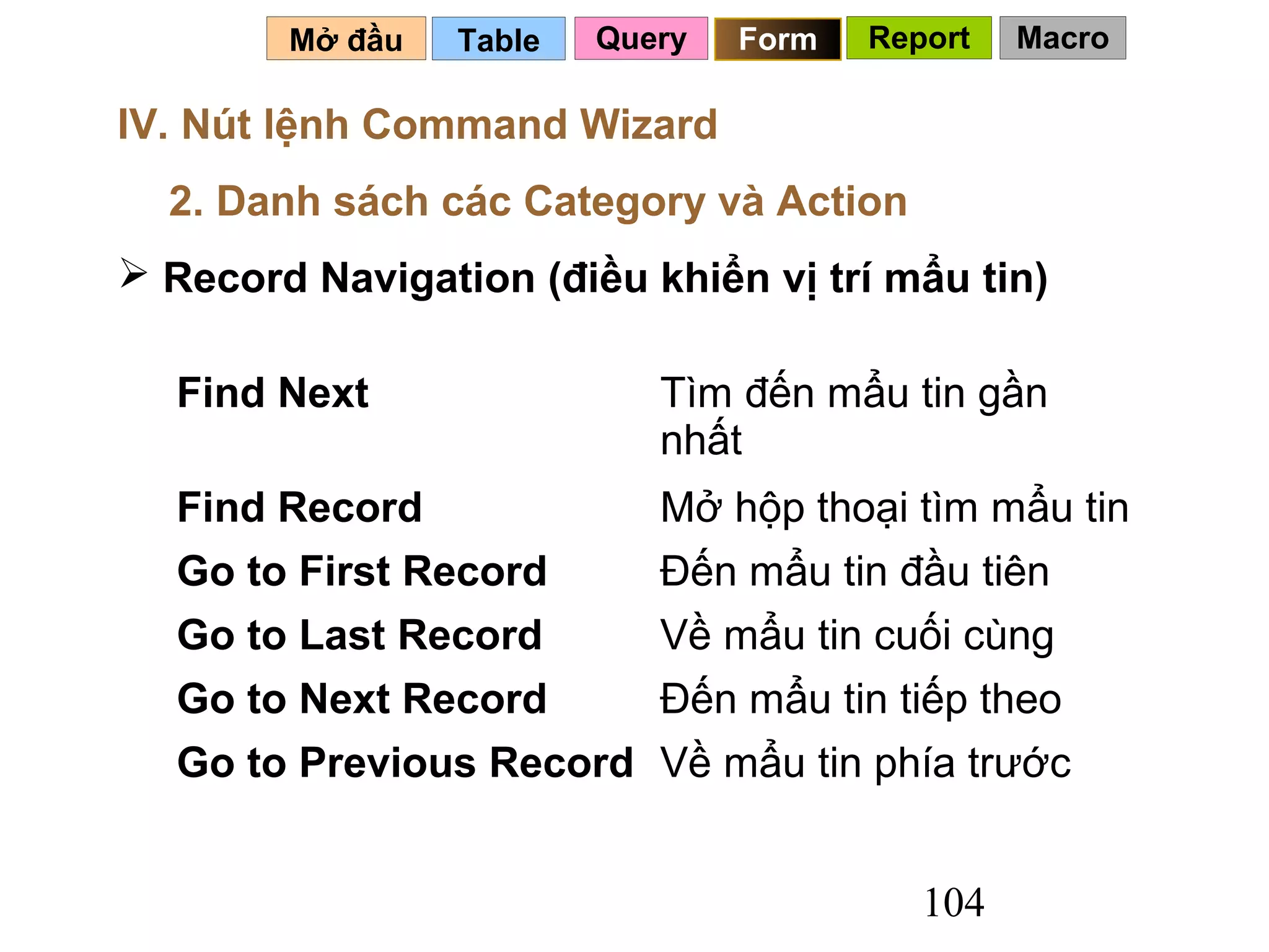 Mở đầu   Table   Query   Form   Report   Macro

IV. Nút lệnh Command Wizard
  2. Danh sách các Category và Action
 Record Navigation (điều khiển vị trí mẩu tin)

  Find Next                 Tìm đến mẩu tin gần
                            nhất
  Find Record               Mở hộp thoại tìm mẩu tin
  Go to First Record        Đến mẩu tin đầu tiên
  Go to Last Record         Về mẩu tin cuối cùng
  Go to Next Record         Đến mẩu tin tiếp theo
  Go to Previous Record Về mẩu tin phía trước


                                           104
 