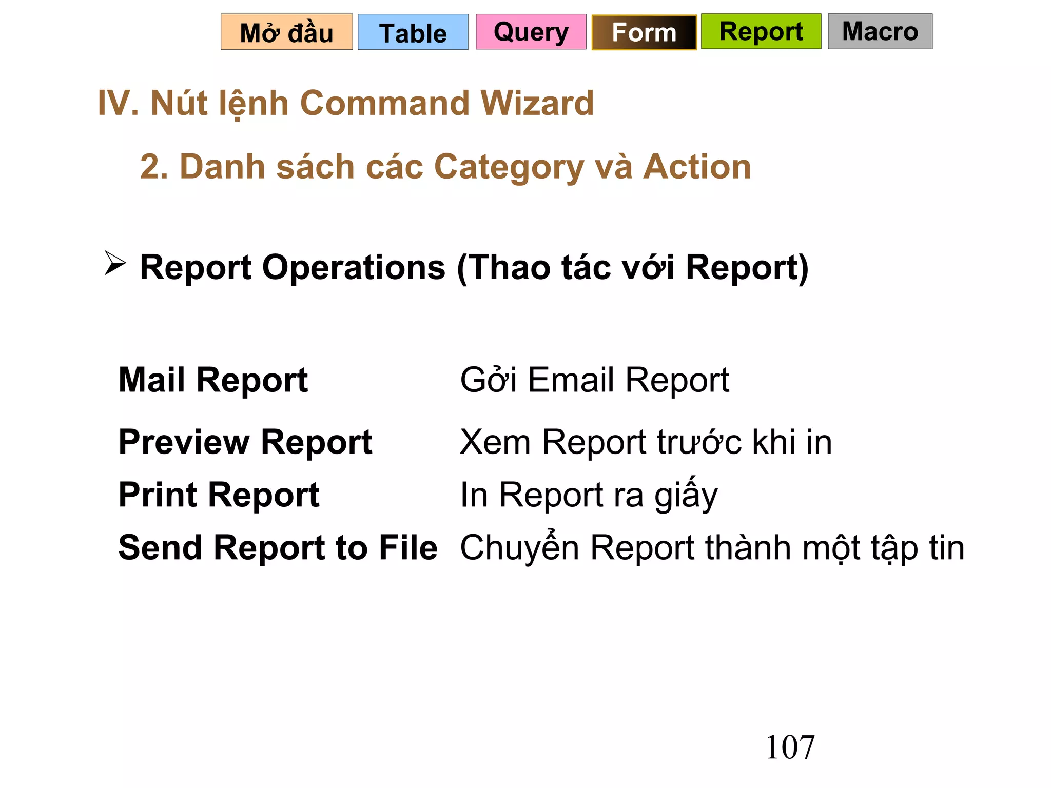 Mở đầu    Table     Query   Form      Report   Macro

IV. Nút lệnh Command Wizard
  2. Danh sách các Category và Action

 Report Operations (Thao tác với Report)


 Mail Report              Gởi Email Report
 Preview Report           Xem Report trước khi in
 Print Report             In Report ra giấy
 Send Report to File Chuyển Report thành một tập tin




                                                 107
 