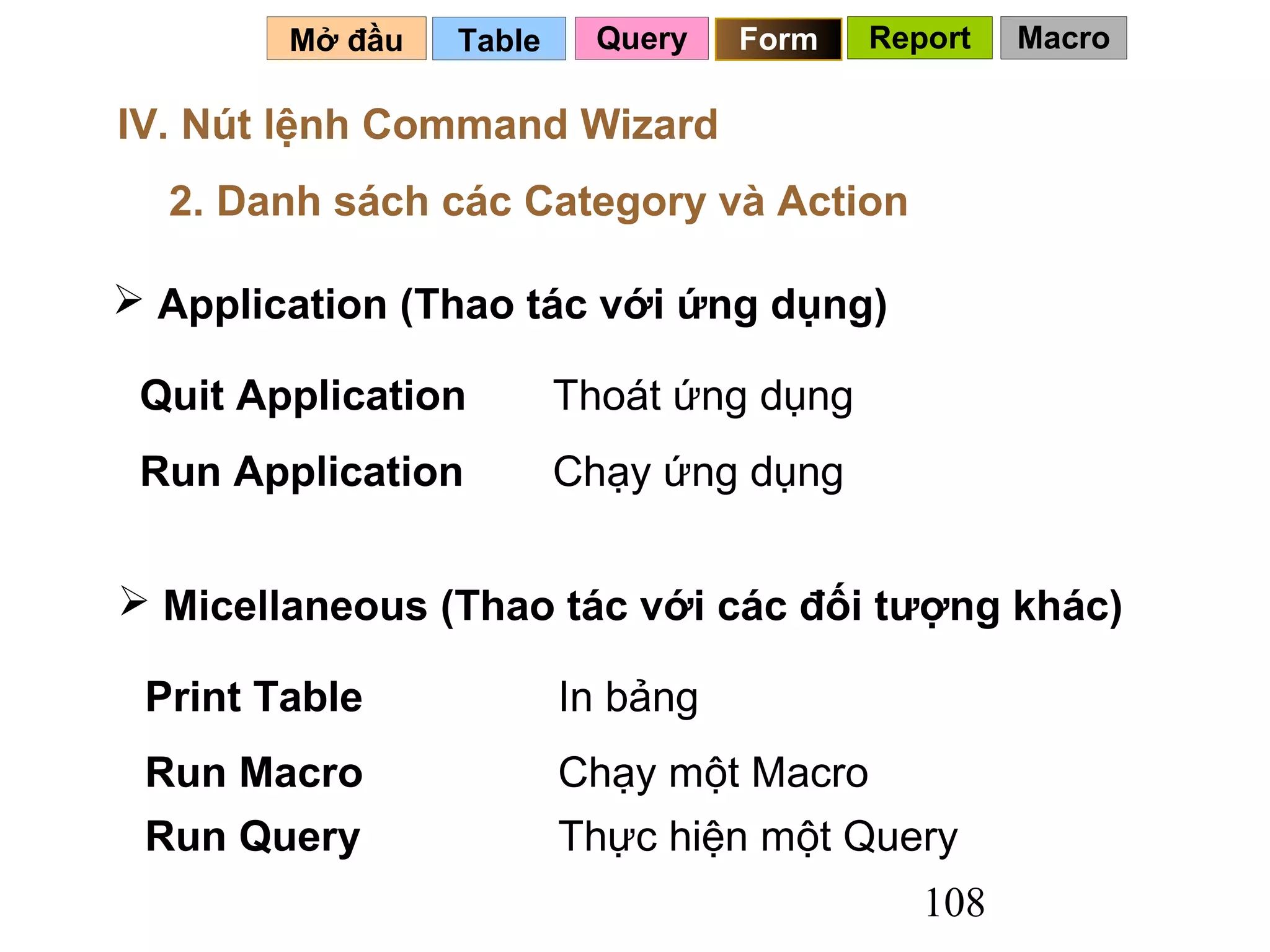 Mở đầu   Table     Query   Form   Report   Macro

IV. Nút lệnh Command Wizard
  2. Danh sách các Category và Action

 Application (Thao tác với ứng dụng)

 Quit Application        Thoát ứng dụng
 Run Application         Chạy ứng dụng


 Micellaneous (Thao tác với các đối tượng khác)

 Print Table             In bảng
 Run Macro               Chạy một Macro
 Run Query               Thực hiện một Query
                                             108
 