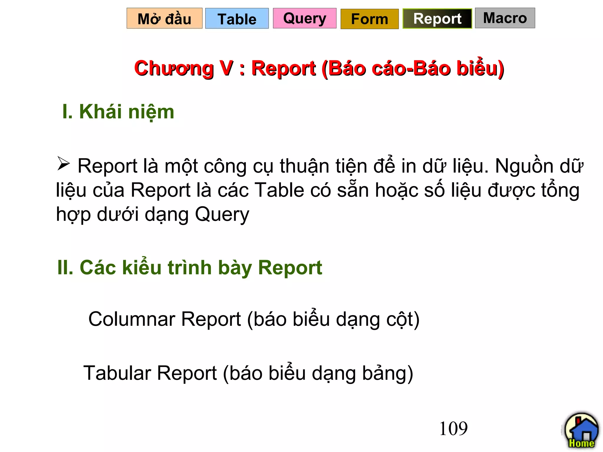 Mở đầu   Table   Query   Form   Report   Macro


        Chương V : Report (Báo cáo-Báo biểu)

I. Khái niệm

 Report là một công cụ thuận tiện để in dữ liệu. Nguồn dữ
liệu của Report là các Table có sẵn hoặc số liệu được tổng
hợp dưới dạng Query

II. Các kiểu trình bày Report

   Columnar Report (báo biểu dạng cột)

  Tabular Report (báo biểu dạng bảng)

                                           109
 