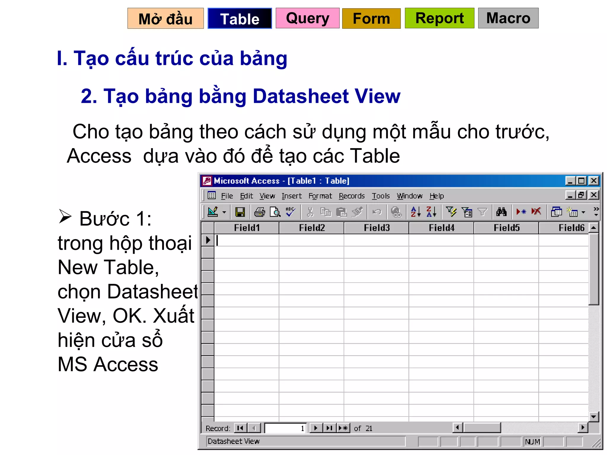 Mở đầu    Table   Query   Form   Report   Macro

I. Tạo cấu trúc của bảng
  2. Tạo bảng bằng Datasheet View
 Cho tạo bảng theo cách sử dụng một mẫu cho trước,
 Access dựa vào đó để tạo các Table


 Bước 1:
trong hộp thoại
New Table,
chọn Datasheet
View, OK. Xuất
hiện cửa sổ
MS Access


                                            11
 