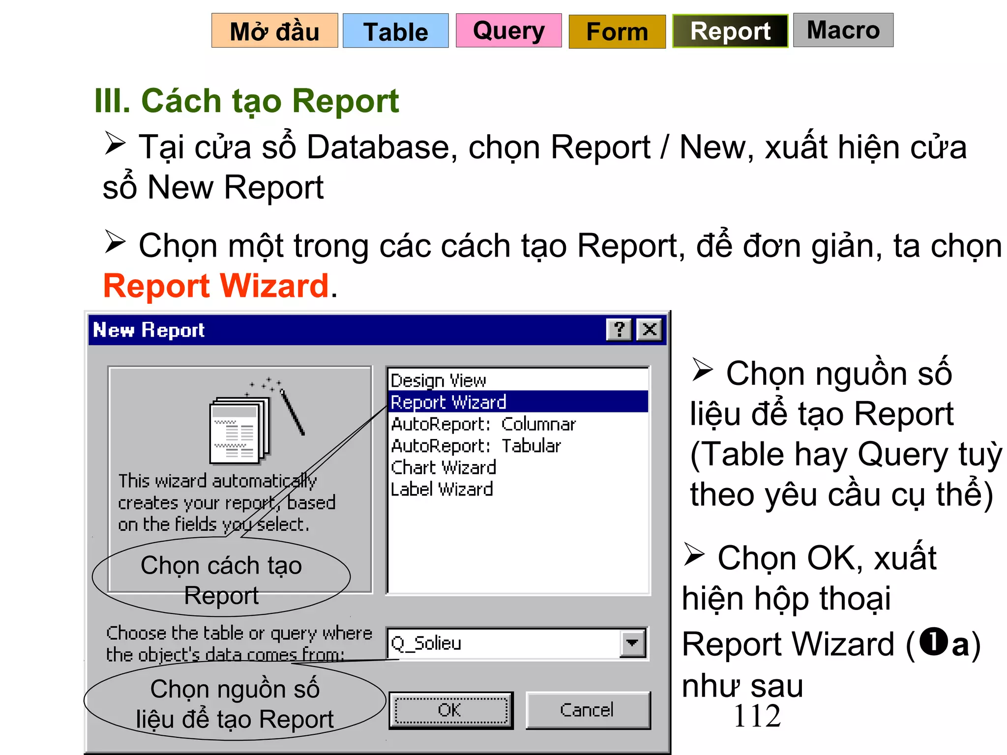 Mở đầu       Table   Query   Form   Report   Macro

III. Cách tạo Report
  Tại cửa sổ Database, chọn Report / New, xuất hiện cửa
 sổ New Report
 Chọn một trong các cách tạo Report, để đơn giản, ta chọn
Report Wizard.

                                               Chọn nguồn số
                                              liệu để tạo Report
                                              (Table hay Query tuỳ
                                              theo yêu cầu cụ thể)

  Chọn cách tạo                                Chọn OK, xuất
     Report                                   hiện hộp thoại
                                              Report Wizard (a)
    Chọn nguồn số                             như sau
  liệu để tạo Report                             112
 