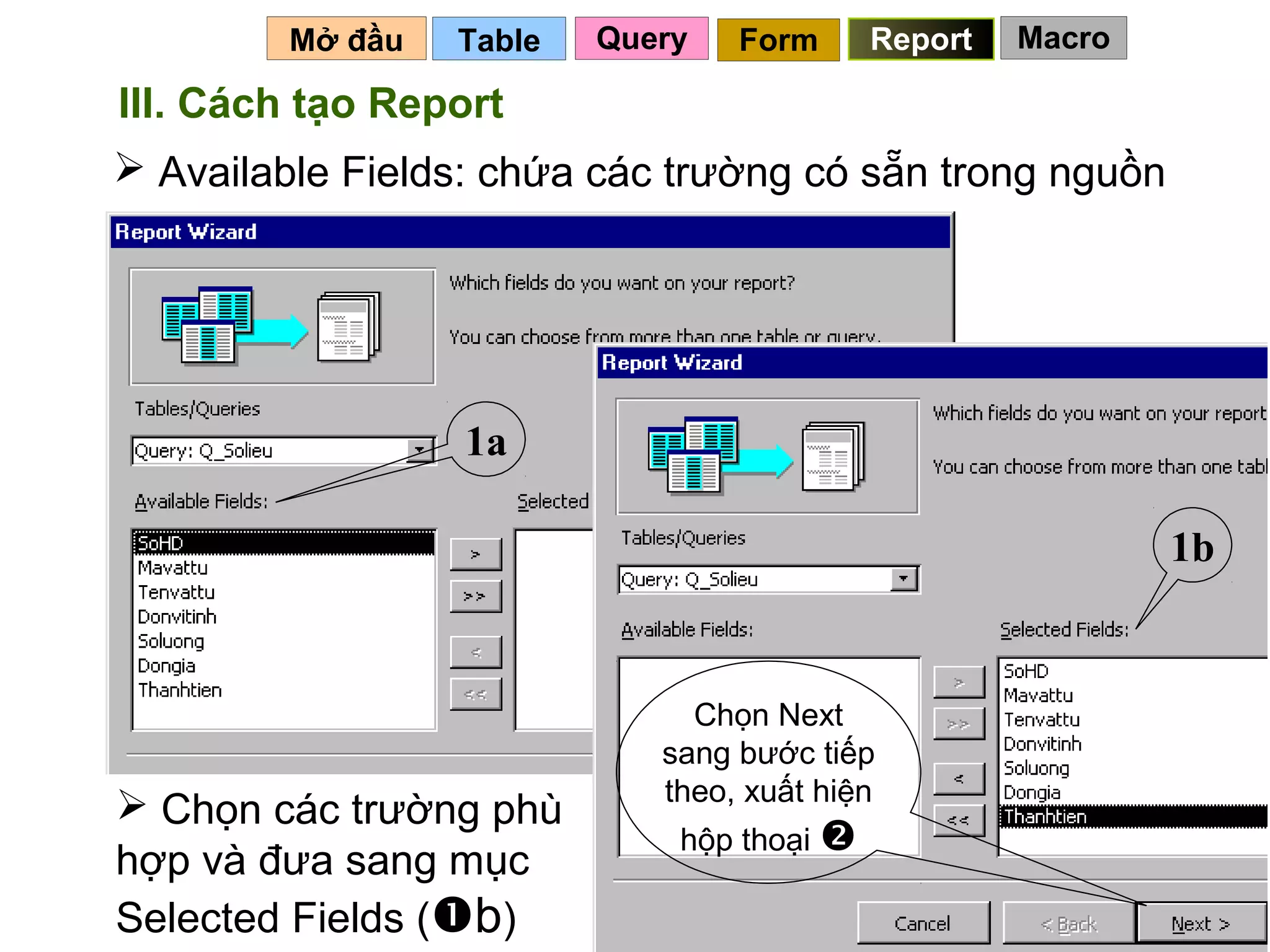 Mở đầu   Table   Query   Form      Report   Macro

III. Cách tạo Report
 Available Fields: chứa các trường có sẵn trong nguồn




                  1a

                                                             1b


                               Chọn Next
                             sang bước tiếp
                             theo, xuất hiện
 Chọn các trường phù
                              hộp thoại 
hợp và đưa sang mục
Selected Fields (b)                           113
 