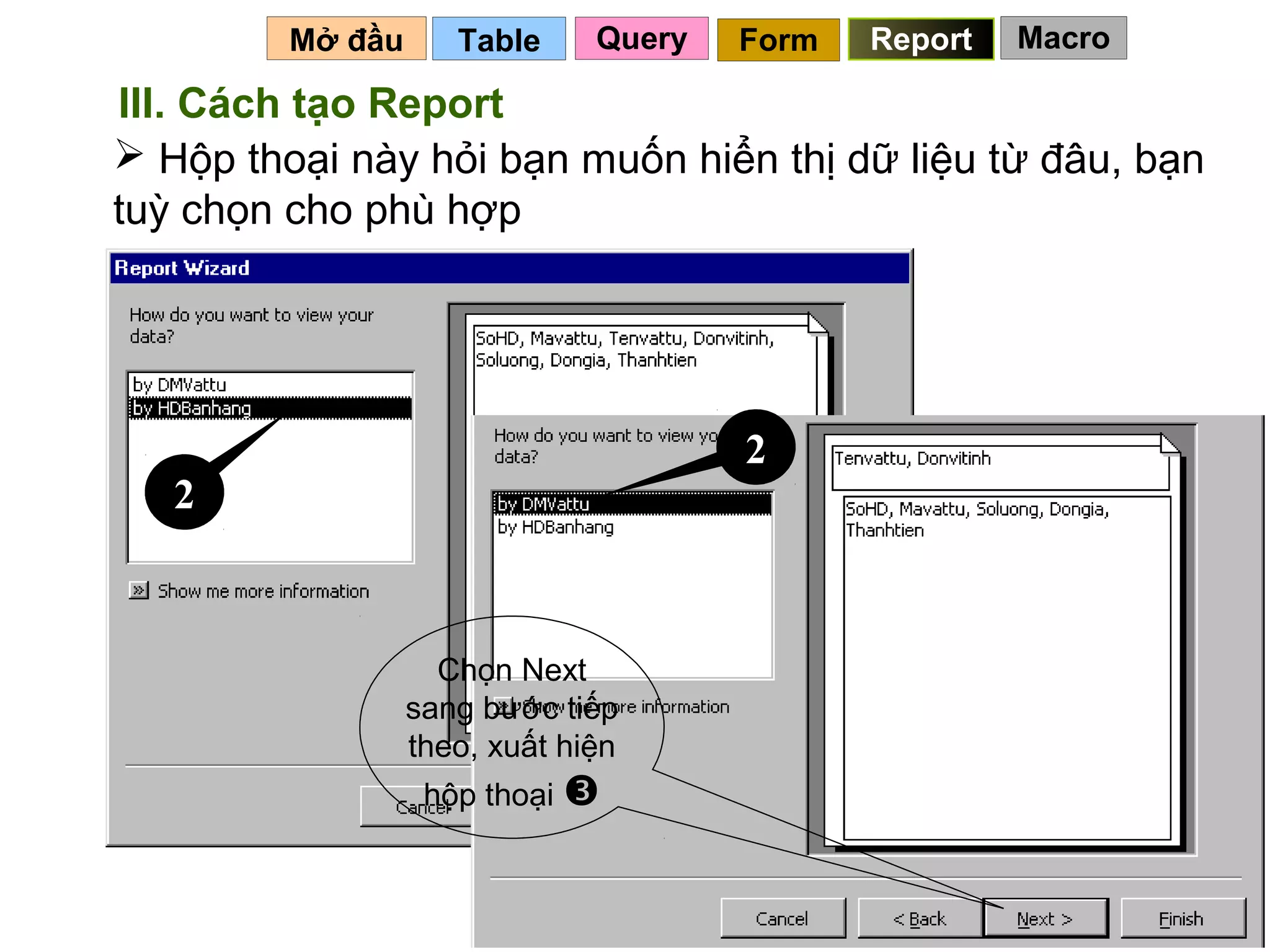 Mở đầu      Table     Query   Form   Report   Macro

III. Cách tạo Report
 Hộp thoại này hỏi bạn muốn hiển thị dữ liệu từ đâu, bạn
tuỳ chọn cho phù hợp




                                       2
   2



                    Chọn Next
                  sang bước tiếp
                  theo, xuất hiện
                   hộp thoại 


                                                 114
 