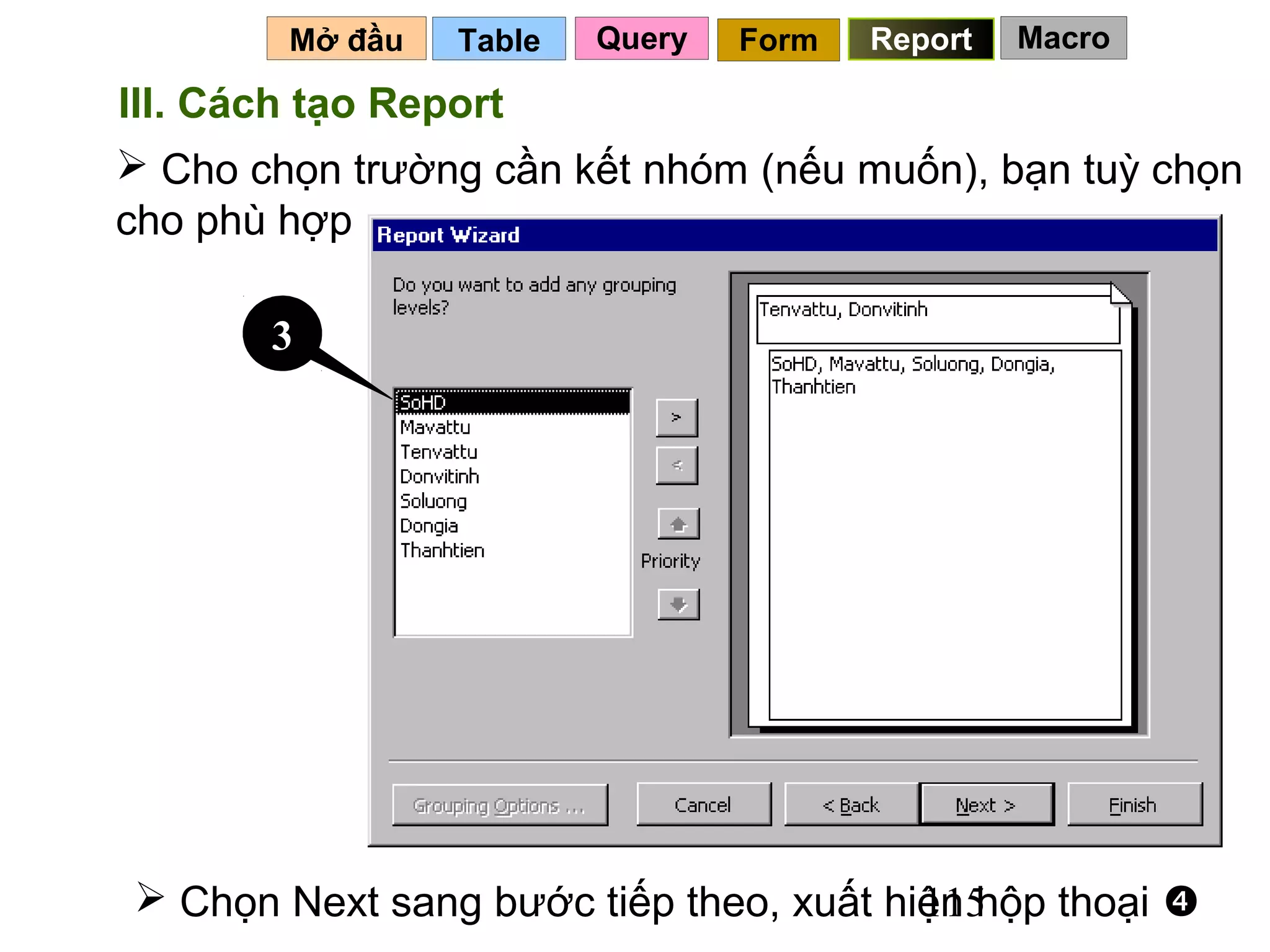 Mở đầu   Table   Query   Form   Report   Macro

III. Cách tạo Report
 Cho chọn trường cần kết nhóm (nếu muốn), bạn tuỳ chọn
cho phù hợp

       3




 Chọn Next sang bước tiếp theo, xuất hiện hộp thoại 
                                        115
 