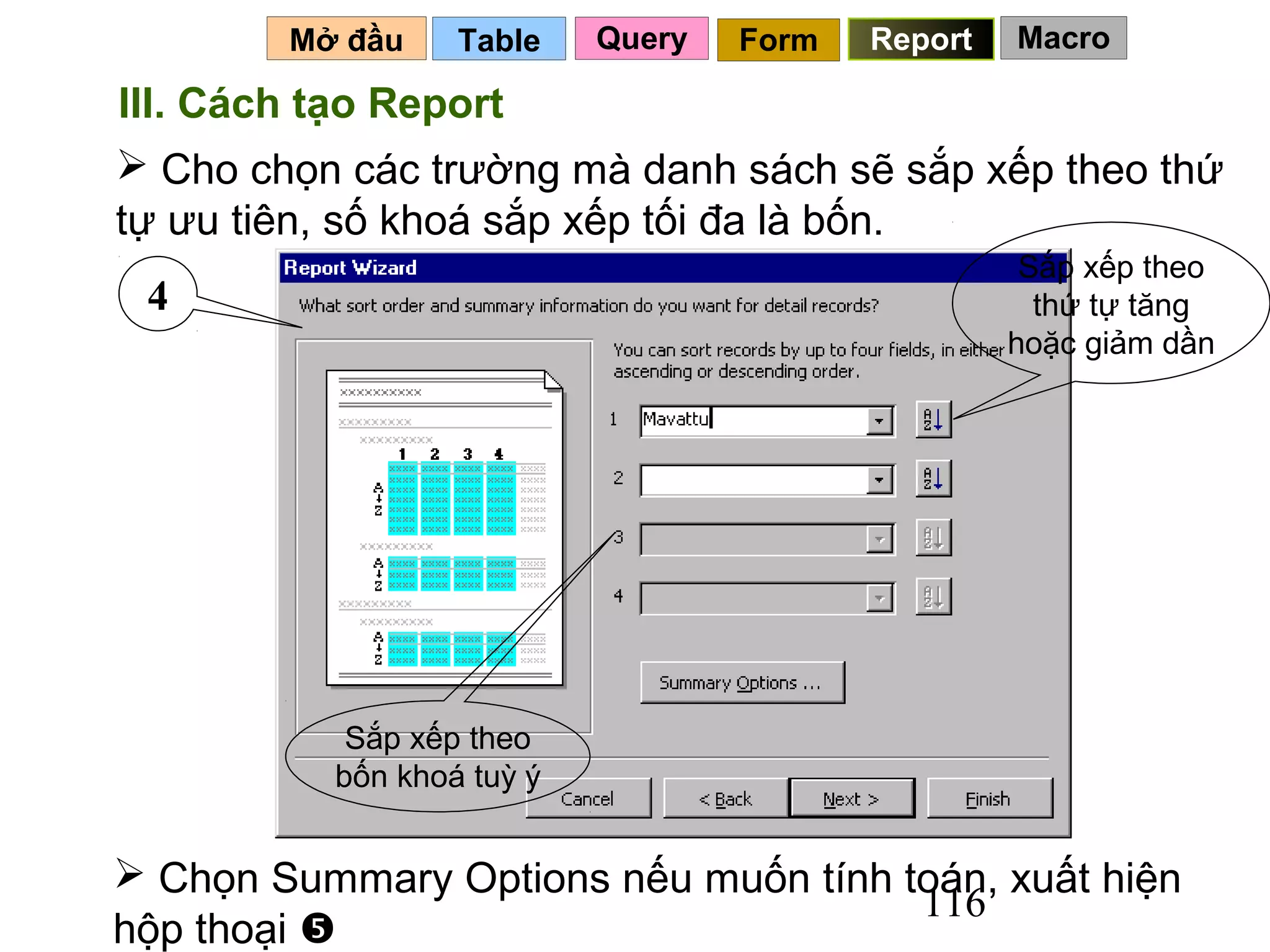 Mở đầu    Table    Query   Form   Report   Macro

III. Cách tạo Report
 Cho chọn các trường mà danh sách sẽ sắp xếp theo thứ
tự ưu tiên, số khoá sắp xếp tối đa là bốn.
                                                    Sắp xếp theo
 4                                                   thứ tự tăng
                                                   hoặc giảm dần




           Sắp xếp theo
          bốn khoá tuỳ ý


 Chọn Summary Options nếu muốn tính toán, xuất hiện
                                      116
hộp thoại 
 