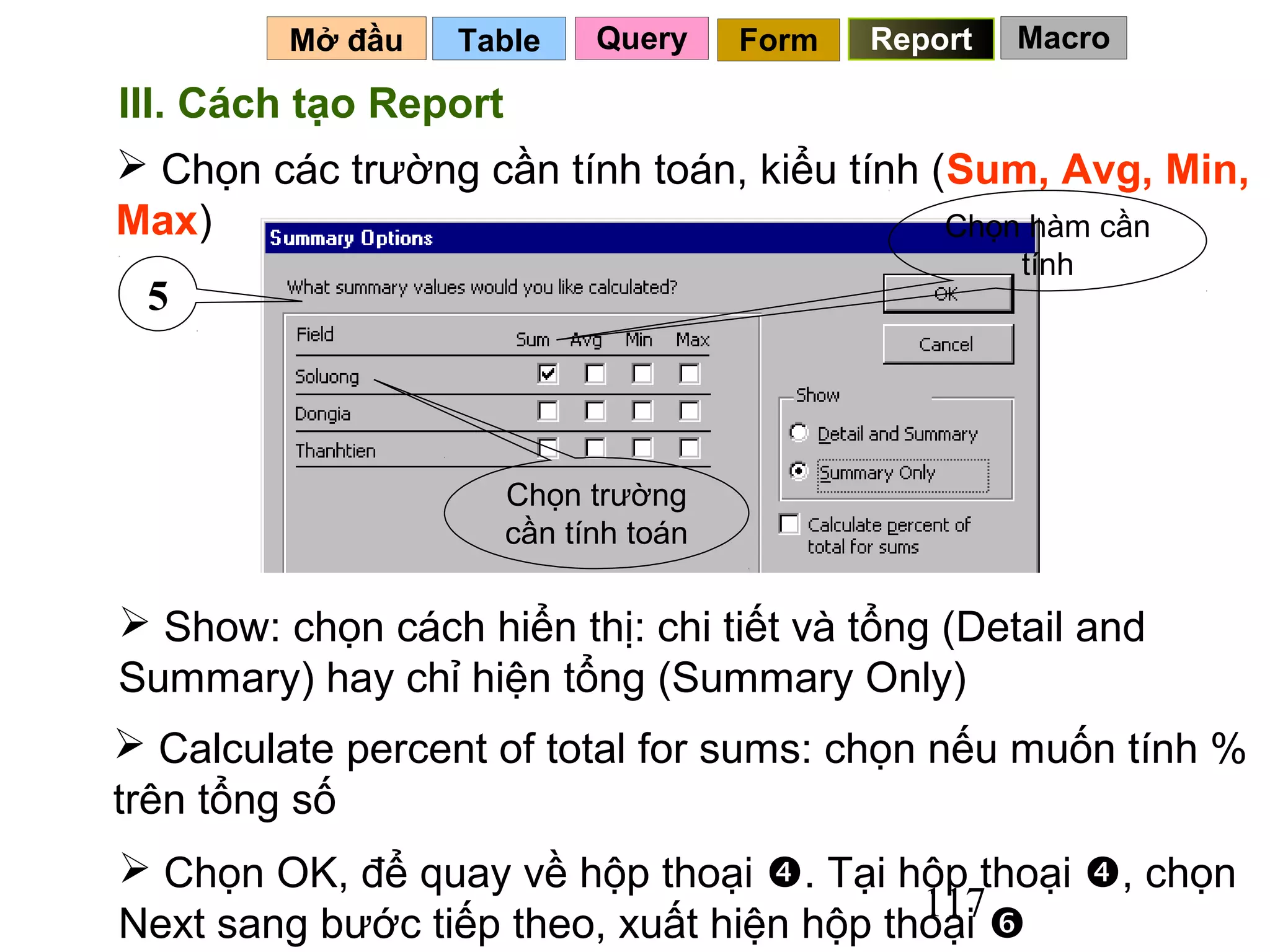 Mở đầu   Table    Query     Form   Report   Macro

III. Cách tạo Report
 Chọn các trường cần tính toán, kiểu tính (Sum, Avg, Min,
Max)                                        Chọn hàm cần
                                                     tính
 5



                     Chọn trường
                     cần tính toán

 Show: chọn cách hiển thị: chi tiết và tổng (Detail and
Summary) hay chỉ hiện tổng (Summary Only)
 Calculate percent of total for sums: chọn nếu muốn tính %
trên tổng số
 Chọn OK, để quay về hộp thoại . Tại hộp thoại , chọn
                                          117
Next sang bước tiếp theo, xuất hiện hộp thoại 
 