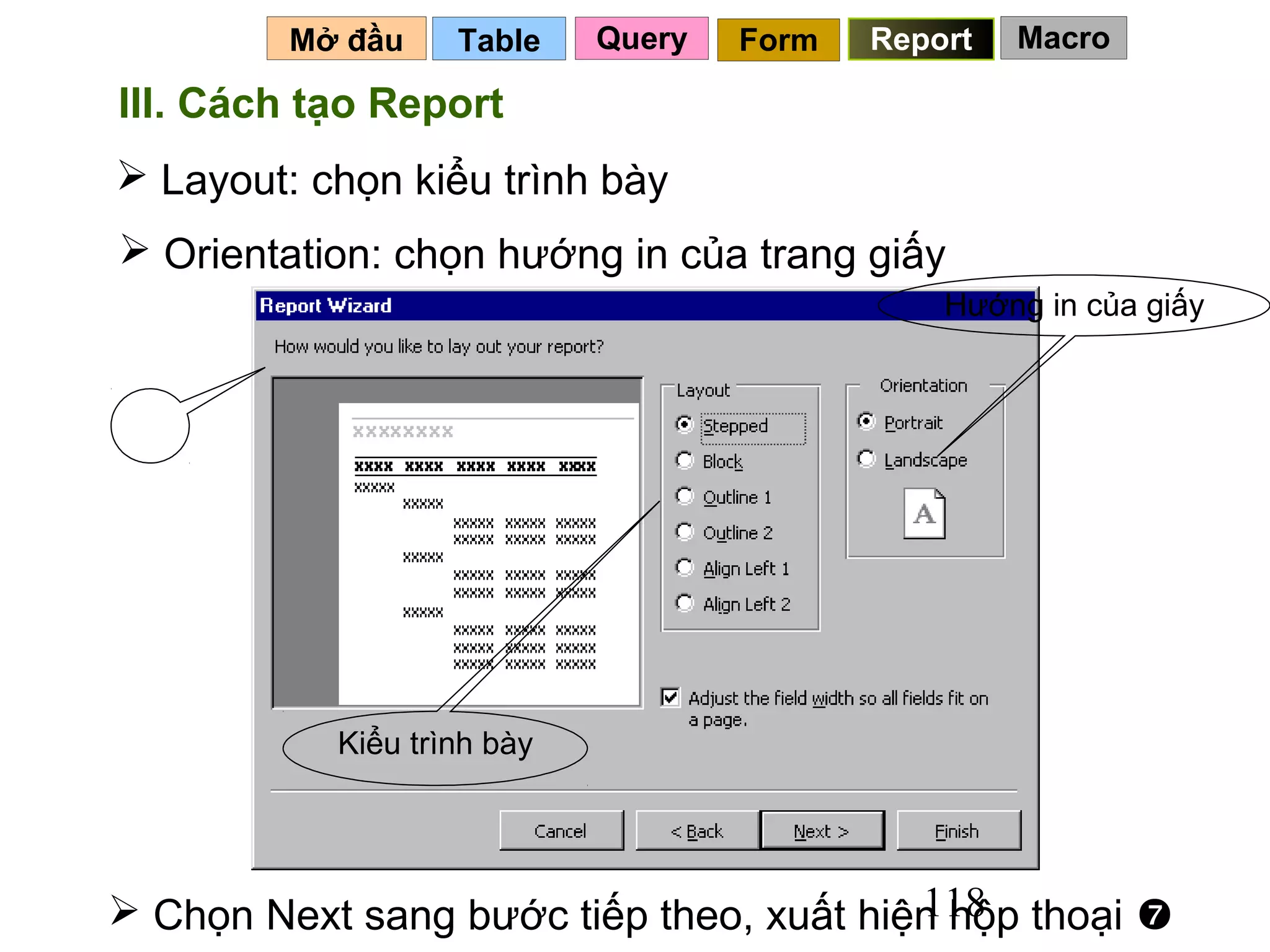 Mở đầu    Table    Query   Form   Report   Macro

III. Cách tạo Report
 Layout: chọn kiểu trình bày
 Orientation: chọn hướng in của trang giấy
                                               Hướng in của giấy


 6




           Kiểu trình bày




                                         118
 Chọn Next sang bước tiếp theo, xuất hiện hộp thoại 
 