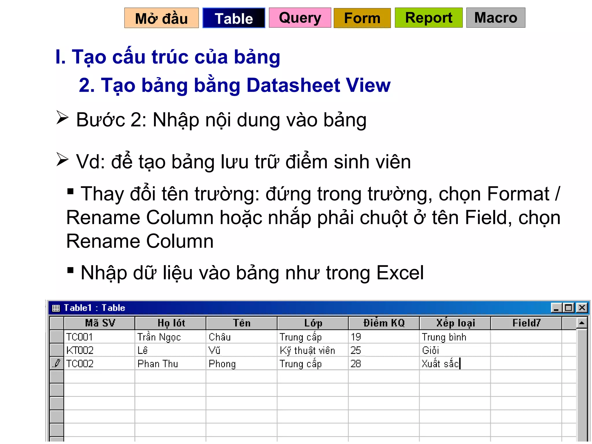 Mở đầu   Table   Query   Form   Report   Macro

I. Tạo cấu trúc của bảng
    2. Tạo bảng bằng Datasheet View
 Bước 2: Nhập nội dung vào bảng

 Vd: để tạo bảng lưu trữ điểm sinh viên
  Thay đổi tên trường: đứng trong trường, chọn Format /
 Rename Column hoặc nhắp phải chuột ở tên Field, chọn
 Rename Column
  Nhập dữ liệu vào bảng như trong Excel




                                           12
 