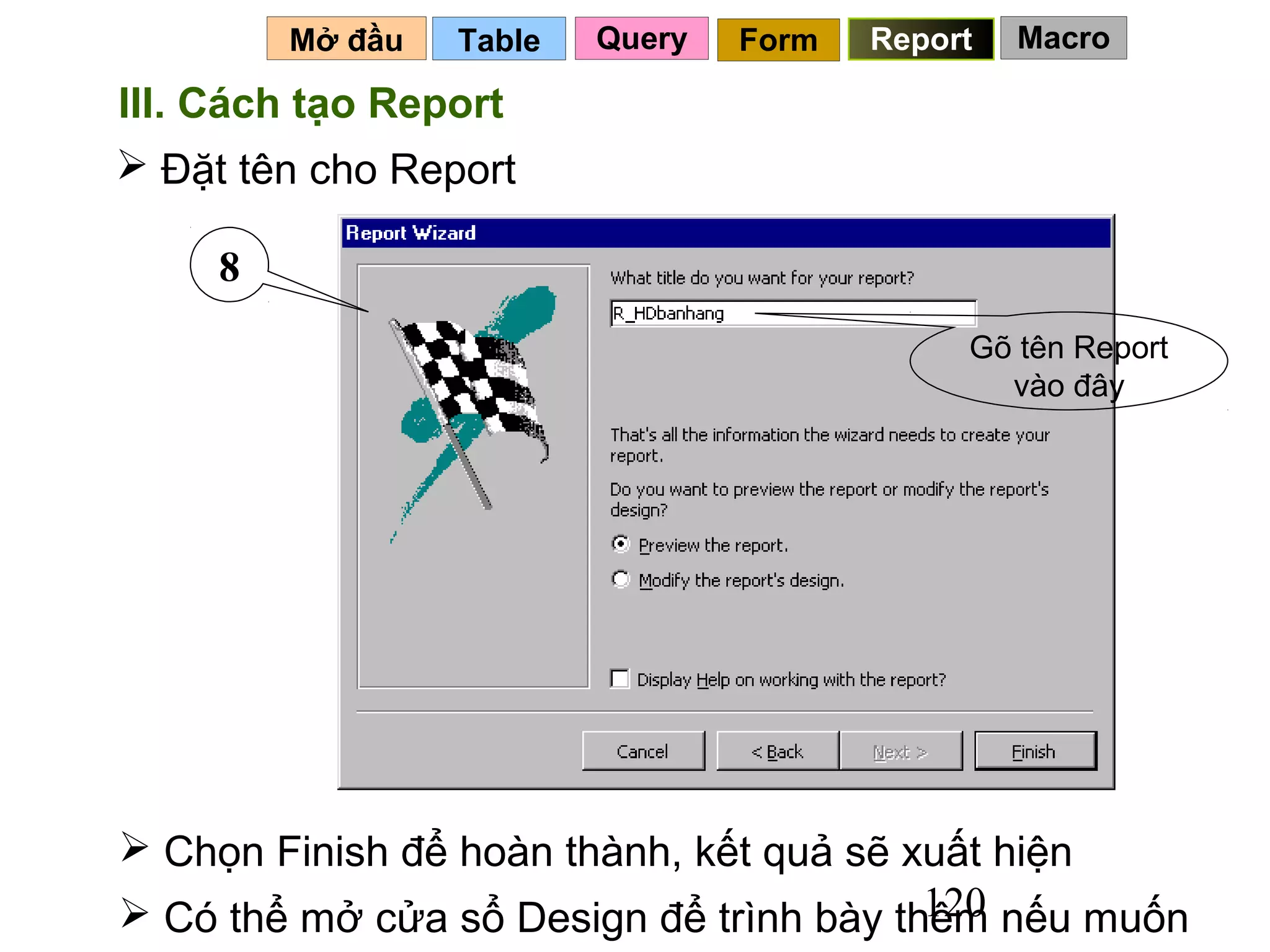 Mở đầu   Table   Query   Form   Report   Macro

III. Cách tạo Report
 Đặt tên cho Report

     8
                                              Gõ tên Report
                                                vào đây




 Chọn Finish để hoàn thành, kết quả sẽ xuất hiện
                                         120
 Có thể mở cửa sổ Design để trình bày thêm nếu muốn
 