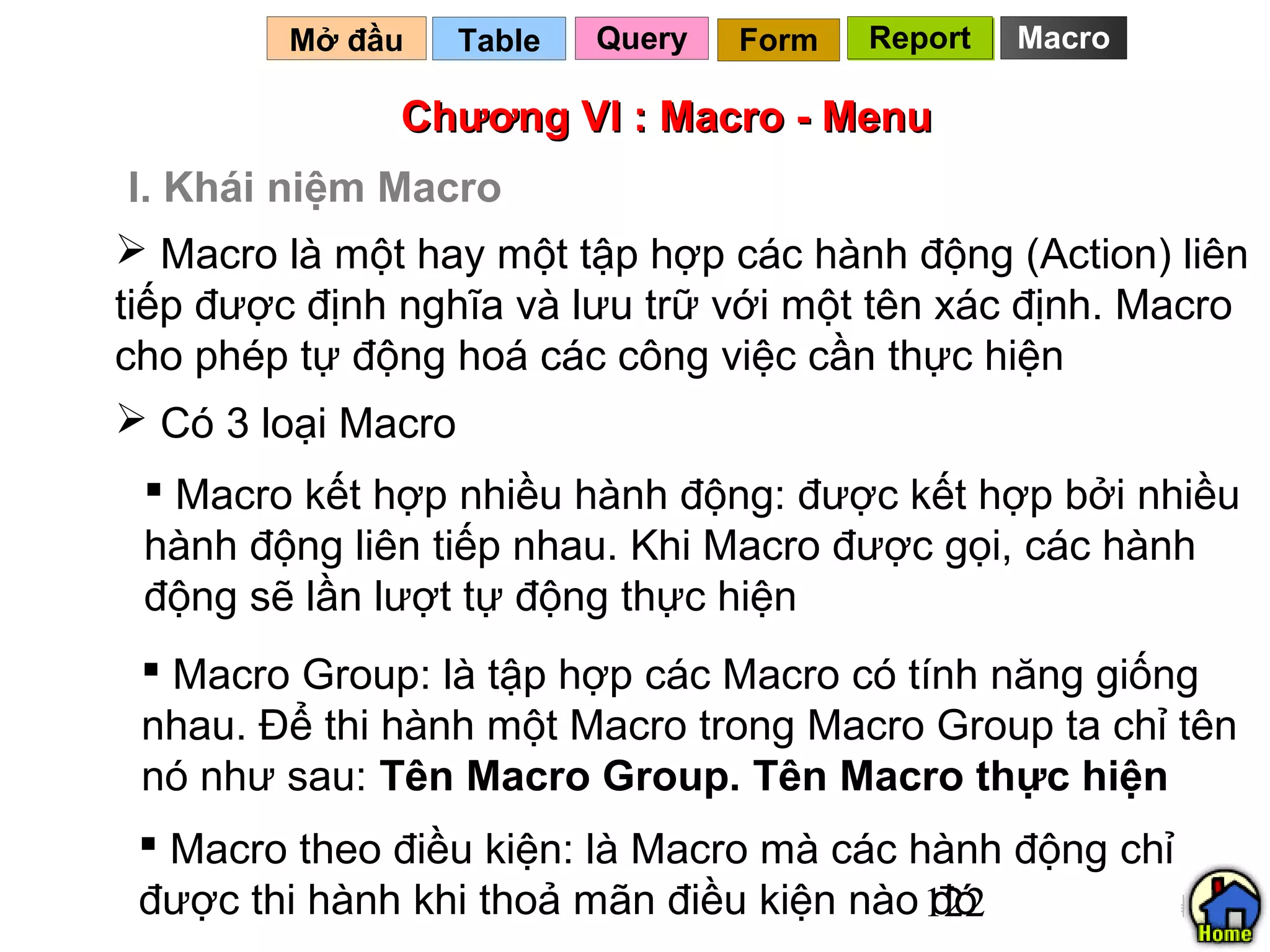 Mở đầu   Table   Query   Form   Report   Macro

              Chương VI : Macro - Menu
 I. Khái niệm Macro
 Macro là một hay một tập hợp các hành động (Action) liên
tiếp được định nghĩa và lưu trữ với một tên xác định. Macro
cho phép tự động hoá các công việc cần thực hiện
 Có 3 loại Macro
  Macro kết hợp nhiều hành động: được kết hợp bởi nhiều
 hành động liên tiếp nhau. Khi Macro được gọi, các hành
 động sẽ lần lượt tự động thực hiện
  Macro Group: là tập hợp các Macro có tính năng giống
 nhau. Để thi hành một Macro trong Macro Group ta chỉ tên
 nó như sau: Tên Macro Group. Tên Macro thực hiện
  Macro theo điều kiện: là Macro mà các hành động chỉ
 được thi hành khi thoả mãn điều kiện nào 122
                                          đó
 