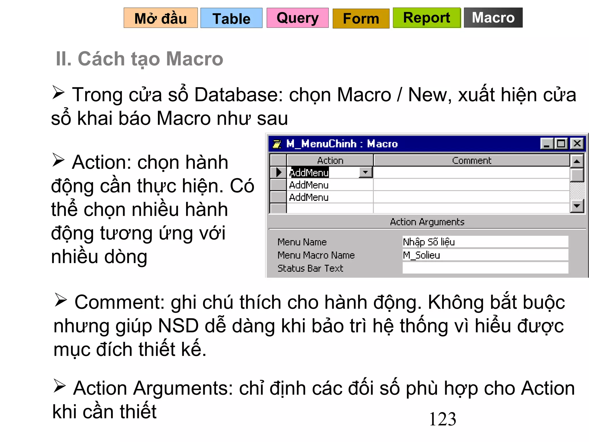 Mở đầu   Table   Query   Form   Report   Macro

II. Cách tạo Macro
 Trong cửa sổ Database: chọn Macro / New, xuất hiện cửa
sổ khai báo Macro như sau

 Action: chọn hành
động cần thực hiện. Có
thể chọn nhiều hành
động tương ứng với
nhiều dòng

 Comment: ghi chú thích cho hành động. Không bắt buộc
nhưng giúp NSD dễ dàng khi bảo trì hệ thống vì hiểu được
mục đích thiết kế.
 Action Arguments: chỉ định các đối số phù hợp cho Action
khi cần thiết                             123
 