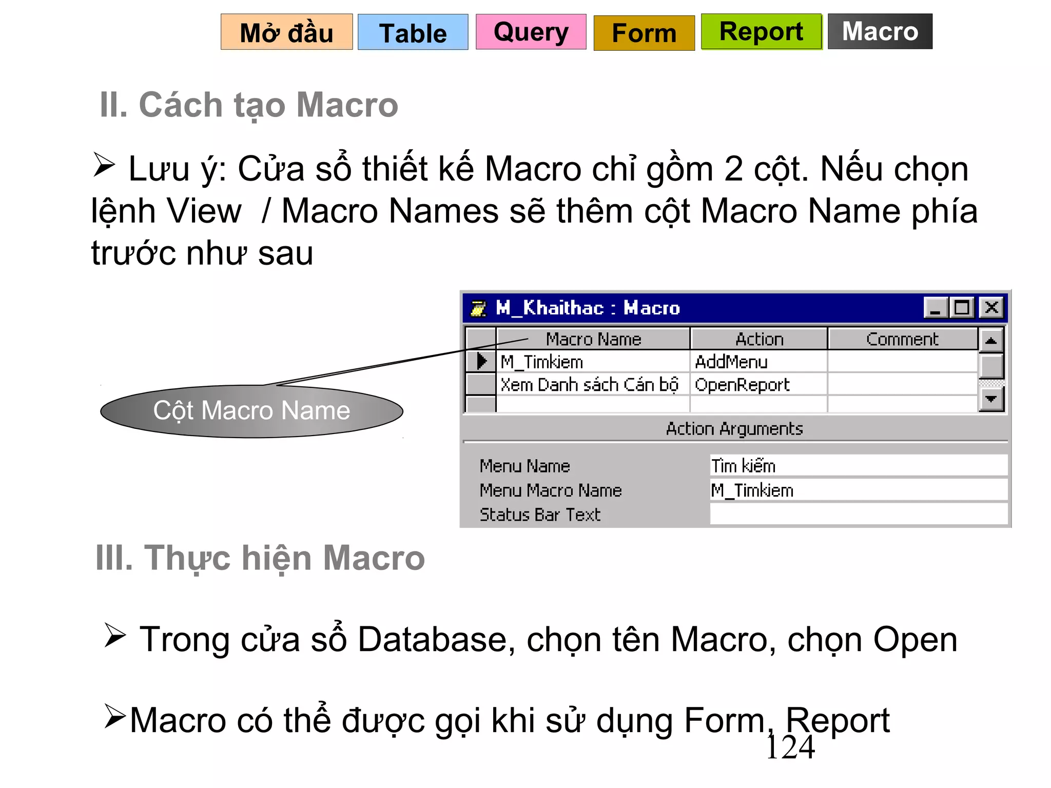 Mở đầu     Table   Query   Form   Report   Macro

II. Cách tạo Macro
 Lưu ý: Cửa sổ thiết kế Macro chỉ gồm 2 cột. Nếu chọn
lệnh View / Macro Names sẽ thêm cột Macro Name phía
trước như sau



   Cột Macro Name




III. Thực hiện Macro

 Trong cửa sổ Database, chọn tên Macro, chọn Open

Macro có thể được gọi khi sử dụng Form, Report
                                       124
 