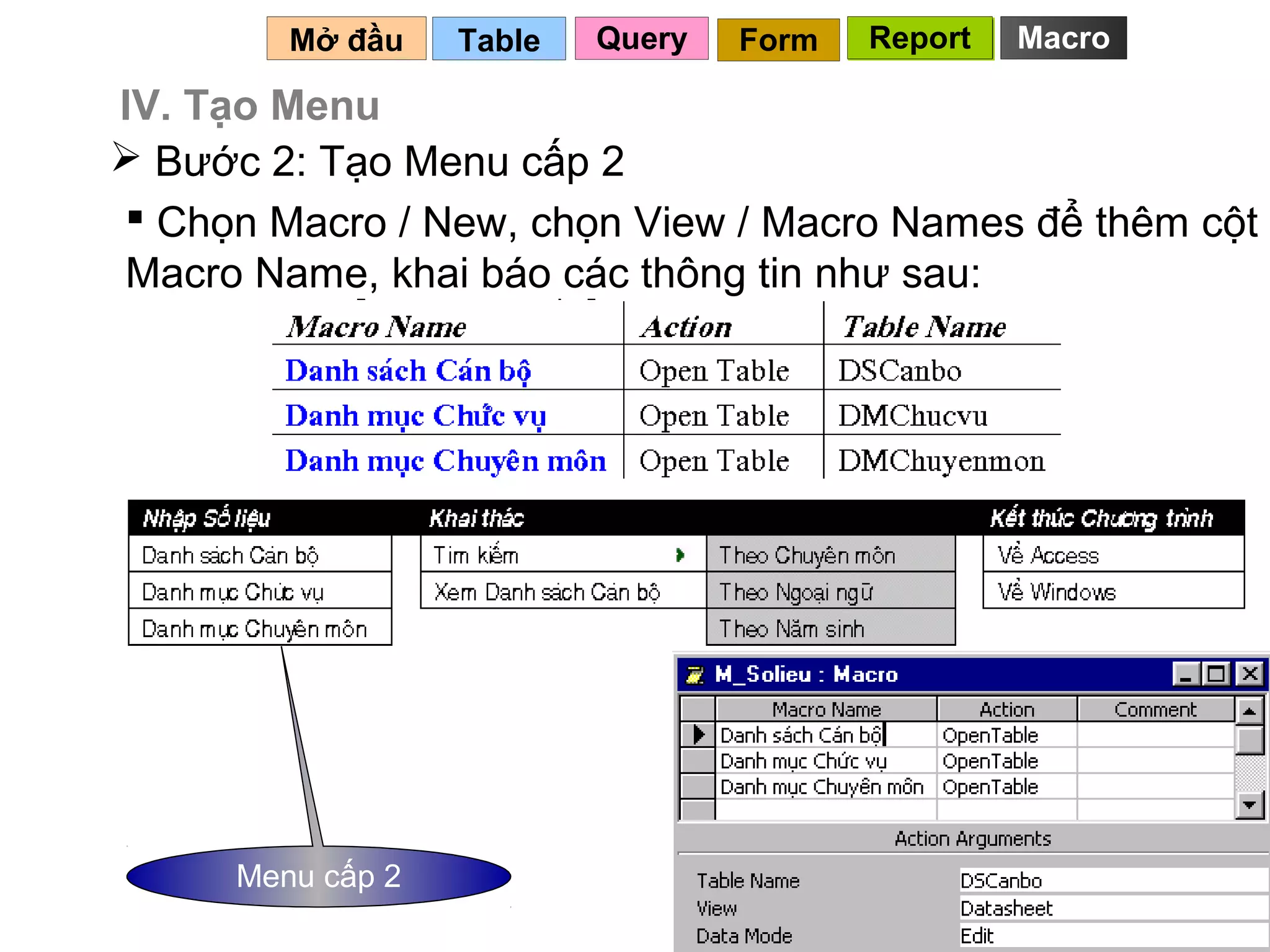 Mở đầu    Table   Query   Form   Report   Macro

IV. Tạo Menu
 Bước 2: Tạo Menu cấp 2
 Chọn Macro / New, chọn View / Macro Names để thêm cột
Macro Name, khai báo các thông tin như sau:




      Menu cấp 2
                                             127
 