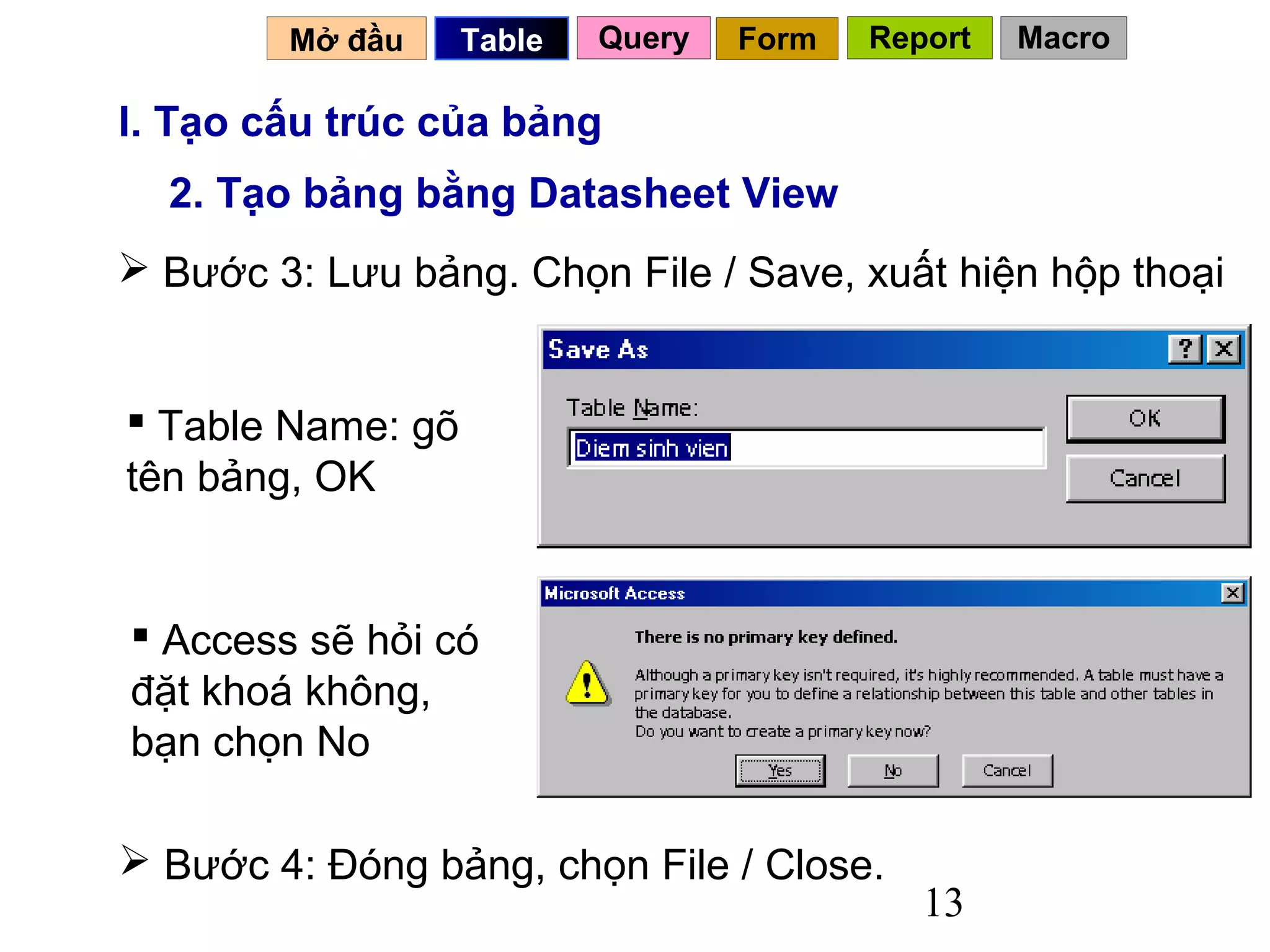 Mở đầu     Table   Query   Form   Report   Macro

I. Tạo cấu trúc của bảng
  2. Tạo bảng bằng Datasheet View
 Bước 3: Lưu bảng. Chọn File / Save, xuất hiện hộp thoại


 Table Name: gõ
tên bảng, OK


 Access sẽ hỏi có
đặt khoá không,
bạn chọn No

 Bước 4: Đóng bảng, chọn File / Close.
                                             13
 