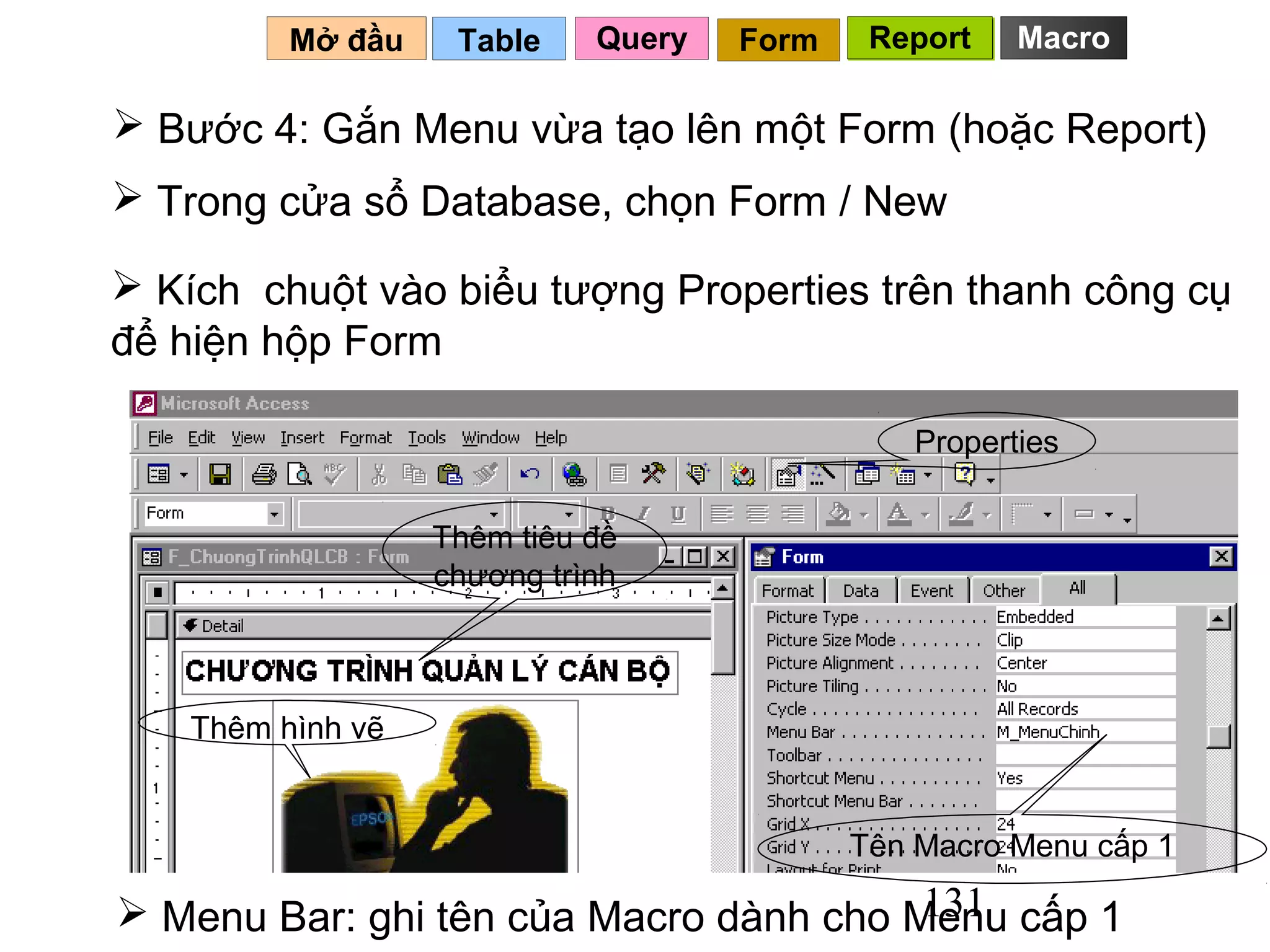 Mở đầu    Table    Query   Form    Report    Macro

 Bước 4: Gắn Menu vừa tạo lên một Form (hoặc Report)
 Trong cửa sổ Database, chọn Form / New

 Kích chuột vào biểu tượng Properties trên thanh công cụ
để hiện hộp Form

                                                Properties


                   Thêm tiêu đề
                   chương trình



    Thêm hình vẽ


                                            Tên Macro Menu cấp 1
                                        131
 Menu Bar: ghi tên của Macro dành cho Menu cấp 1
 