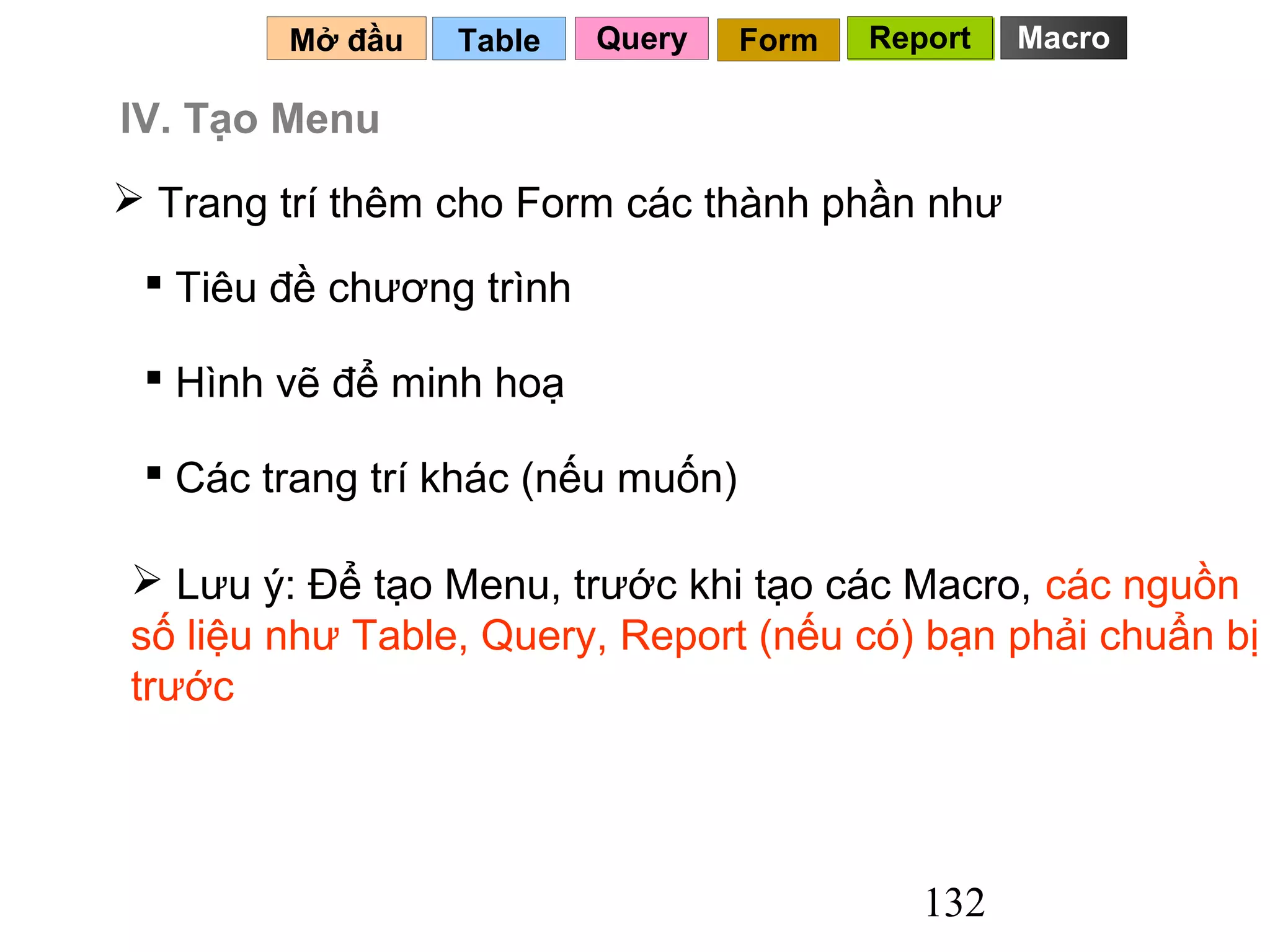 Mở đầu   Table    Query    Form   Report   Macro

IV. Tạo Menu
 Trang trí thêm cho Form các thành phần như

  Tiêu đề chương trình

  Hình vẽ để minh hoạ

  Các trang trí khác (nếu muốn)

 Lưu ý: Để tạo Menu, trước khi tạo các Macro, các nguồn
số liệu như Table, Query, Report (nếu có) bạn phải chuẩn bị
trước




                                             132
 