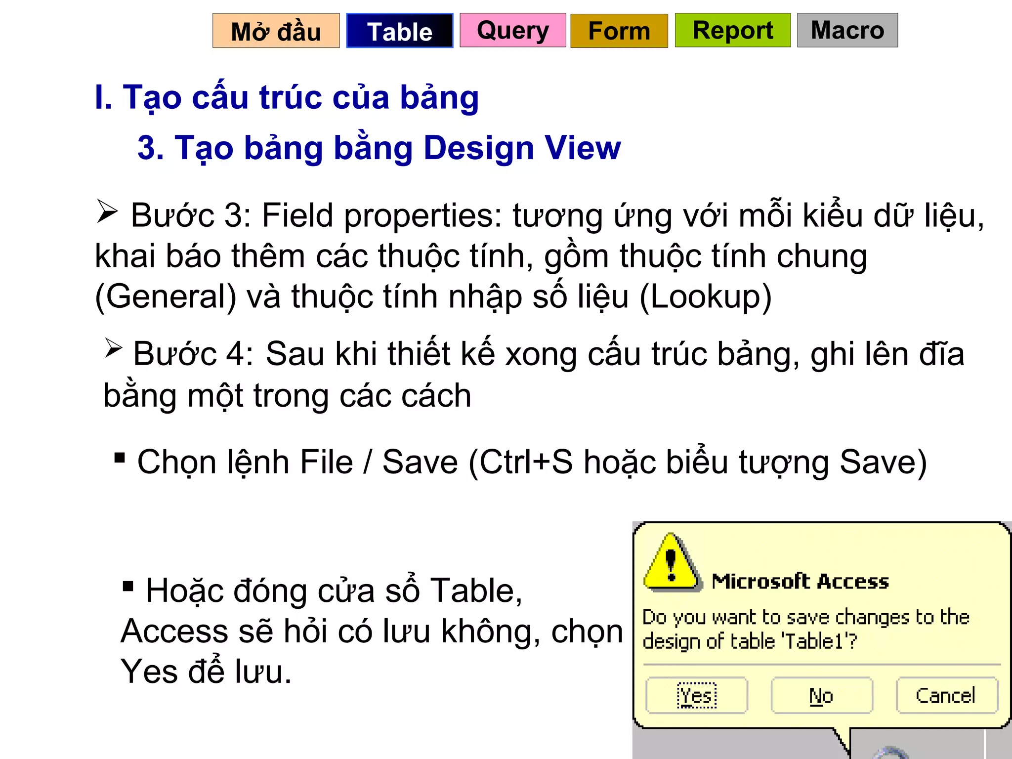 Mở đầu   Table   Query   Form   Report   Macro

I. Tạo cấu trúc của bảng
    3. Tạo bảng bằng Design View
 Bước 3: Field properties: tương ứng với mỗi kiểu dữ liệu,
khai báo thêm các thuộc tính, gồm thuộc tính chung
(General) và thuộc tính nhập số liệu (Lookup)
 Bước 4: Sau khi thiết kế xong cấu trúc bảng, ghi lên đĩa
bằng một trong các cách
  Chọn lệnh File / Save (Ctrl+S hoặc biểu tượng Save)


  Hoặc đóng cửa sổ Table,
 Access sẽ hỏi có lưu không, chọn
 Yes để lưu.
                                            16
 