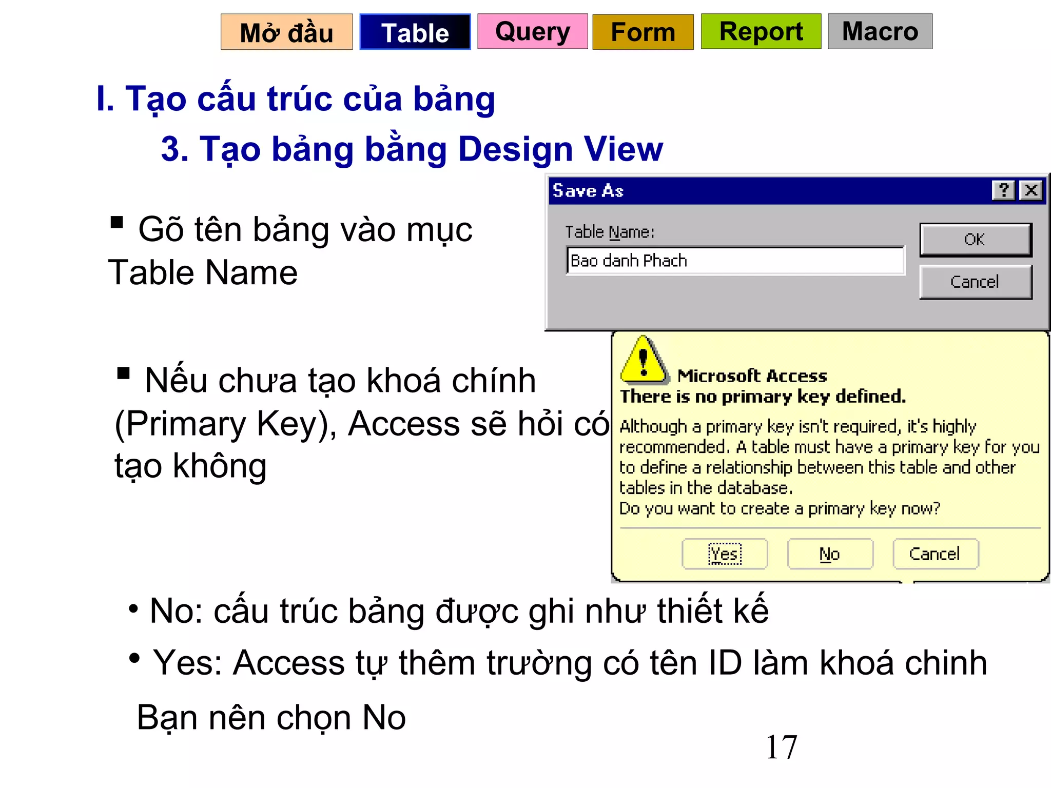 Mở đầu   Table   Query   Form   Report   Macro

I. Tạo cấu trúc của bảng
     3. Tạo bảng bằng Design View

 Gõ tên bảng vào mục
Table Name

  Nếu chưa tạo khoá chính
 (Primary Key), Access sẽ hỏi có
 tạo không



 • No: cấu trúc bảng được ghi như thiết kế
 • Yes: Access tự thêm trường có tên ID làm khoá chinh
  Bạn nên chọn No
                                           17
 