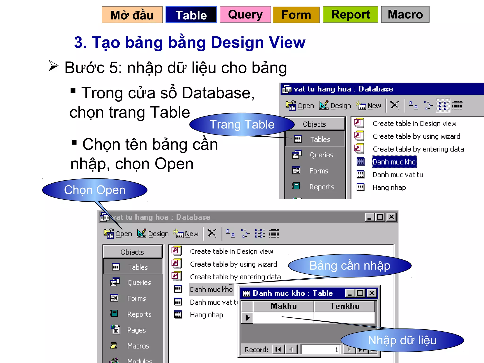 Mở đầu   Table      Query      Form   Report   Macro

   3. Tạo bảng bằng Design View
 Bước 5: nhập dữ liệu cho bảng
   Trong cửa sổ Database,
  chọn trang Table
                         Trang Table
   Chọn tên bảng cần
  nhập, chọn Open
  Chọn Open




                                          Bảng cần nhập




                                                 18Nhập dữ liệu
 