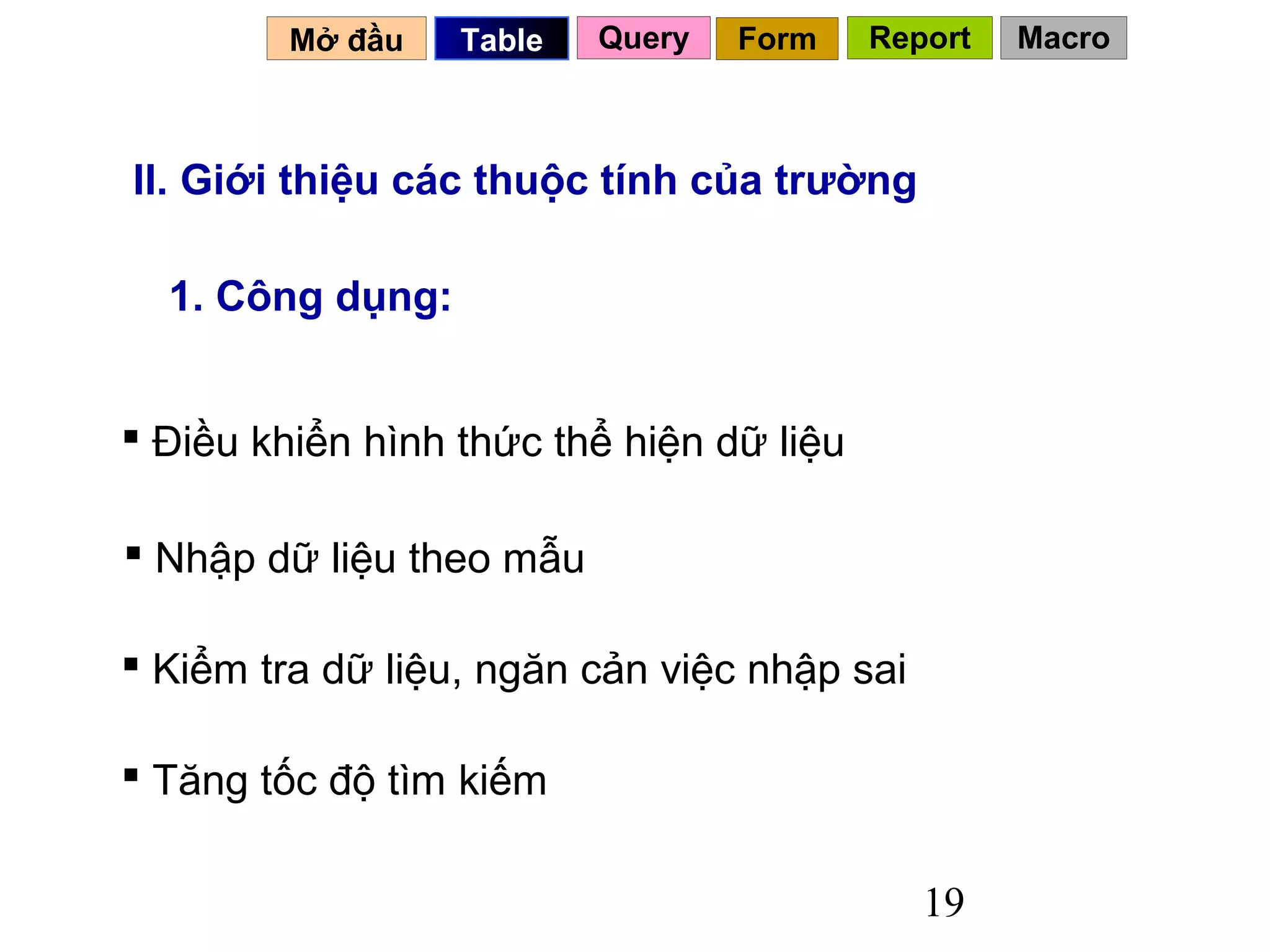 Mở đầu   Table   Query   Form    Report   Macro



II. Giới thiệu các thuộc tính của trường

  1. Công dụng:


 Điều khiển hình thức thể hiện dữ liệu

 Nhập dữ liệu theo mẫu

 Kiểm tra dữ liệu, ngăn cản việc nhập sai

 Tăng tốc độ tìm kiếm

                                             19
 