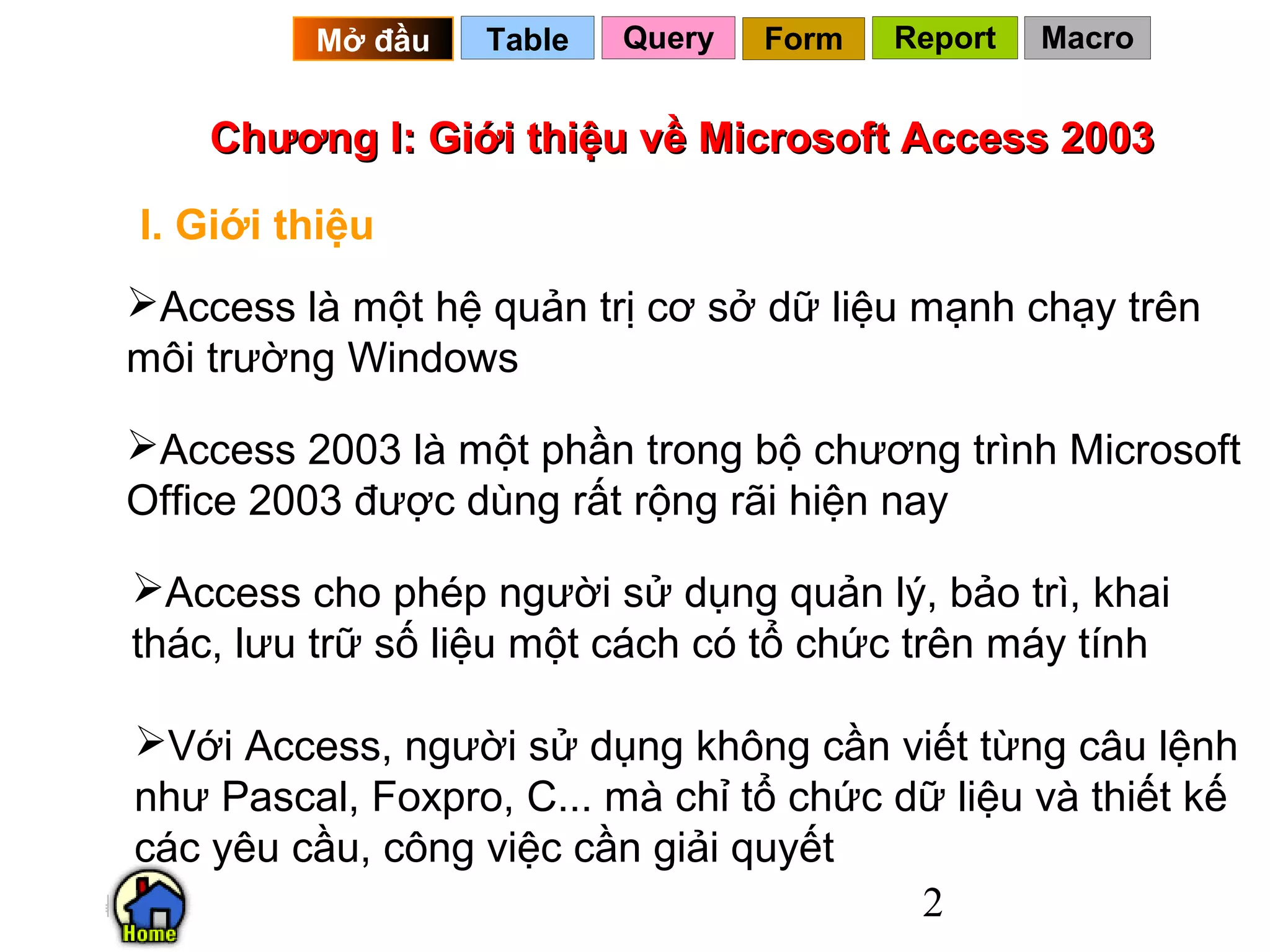 Mở đầu   Table   Query   Form   Report   Macro


    Chương I: Giới thiệu về Microsoft Access 2003

I. Giới thiệu
Access là một hệ quản trị cơ sở dữ liệu mạnh chạy trên
môi trường Windows

Access 2003 là một phần trong bộ chương trình Microsoft
Office 2003 được dùng rất rộng rãi hiện nay

Access cho phép người sử dụng quản lý, bảo trì, khai
thác, lưu trữ số liệu một cách có tổ chức trên máy tính

Với Access, người sử dụng không cần viết từng câu lệnh
như Pascal, Foxpro, C... mà chỉ tổ chức dữ liệu và thiết kế
các yêu cầu, công việc cần giải quyết
                                         2
 