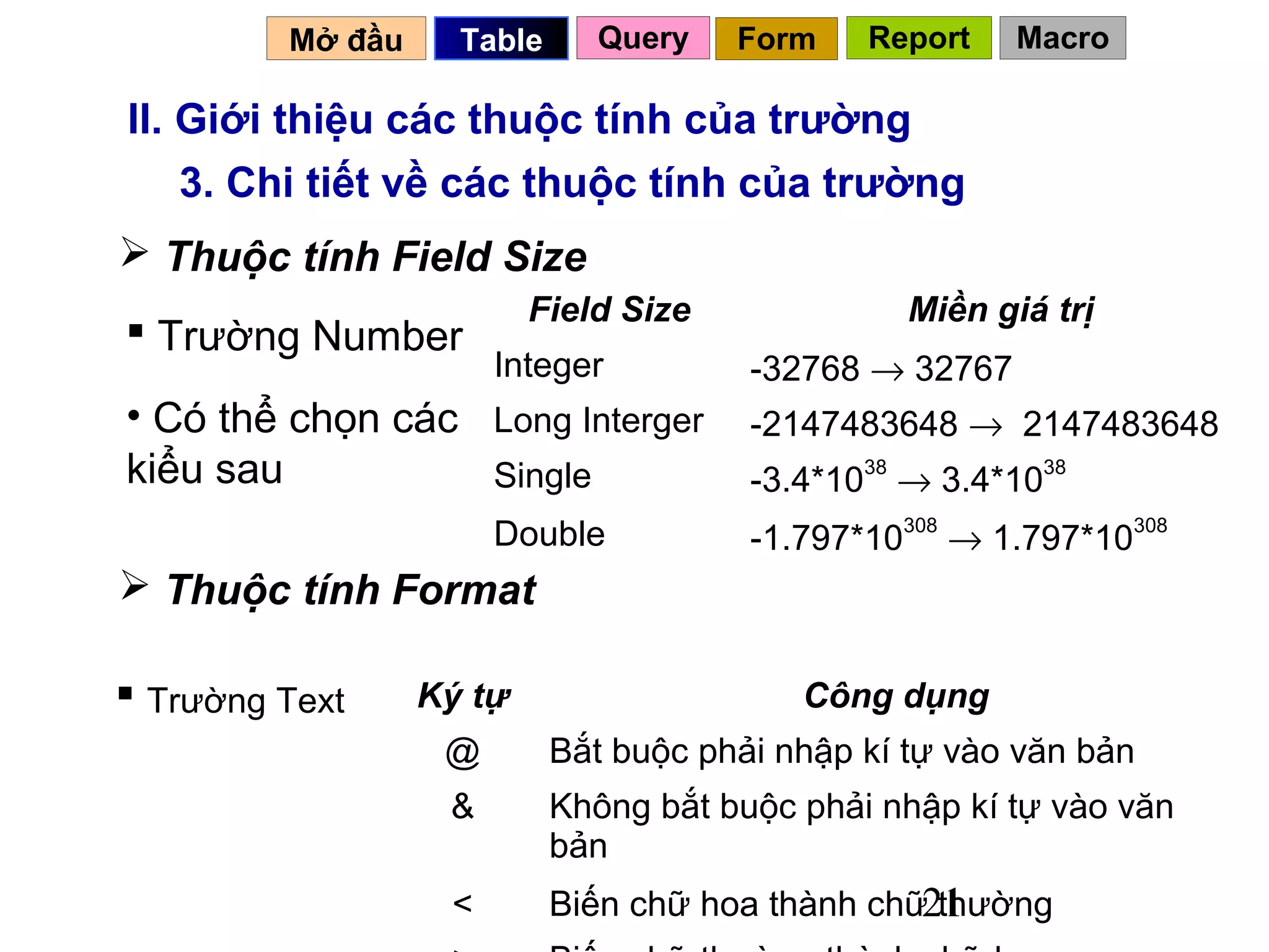 Mở đầu     Table     Query    Form    Report    Macro

II. Giới thiệu các thuộc tính của trường
    3. Chi tiết về các thuộc tính của trường
 Thuộc tính Field Size
                          Field Size              Miền giá trị
 Trường Number
                       Integer          -32768 → 32767
• Có thể chọn các Long Interger         -2147483648 → 2147483648
kiểu sau          Single                -3.4*1038 → 3.4*1038
                       Double           -1.797*10308 → 1.797*10308
 Thuộc tính Format

 Trường Text     Ký tự                    Công dụng
                   @        Bắt buộc phải nhập kí tự vào văn bản
                   &        Không bắt buộc phải nhập kí tự vào văn
                            bản
                   <        Biến chữ hoa thành chữ21
                                                   thường
 
