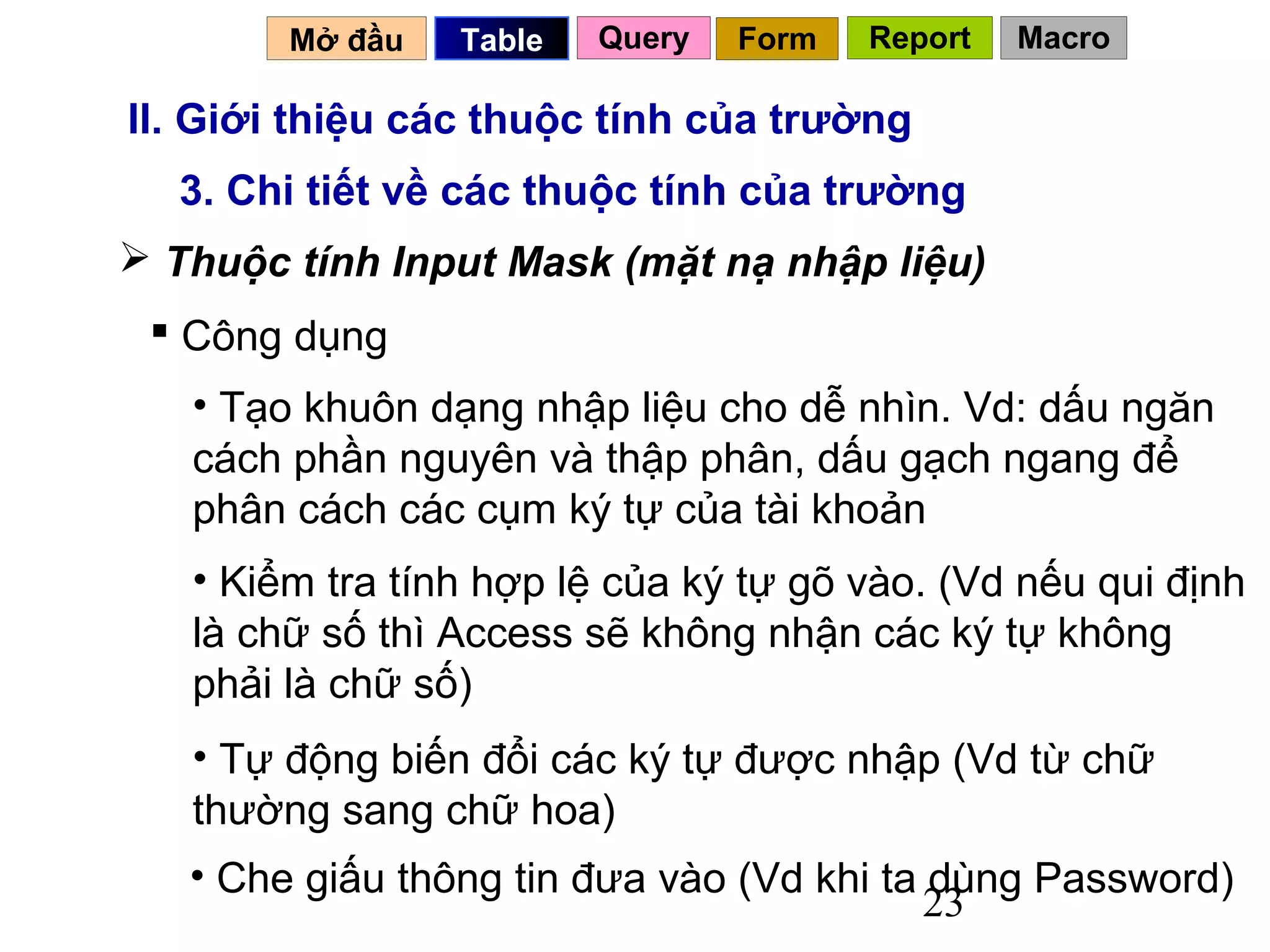 Mở đầu   Table   Query   Form   Report   Macro

II. Giới thiệu các thuộc tính của trường
  3. Chi tiết về các thuộc tính của trường
 Thuộc tính Input Mask (mặt nạ nhập liệu)
  Công dụng
   • Tạo khuôn dạng nhập liệu cho dễ nhìn. Vd: dấu ngăn
   cách phần nguyên và thập phân, dấu gạch ngang để
   phân cách các cụm ký tự của tài khoản
   • Kiểm tra tính hợp lệ của ký tự gõ vào. (Vd nếu qui định
   là chữ số thì Access sẽ không nhận các ký tự không
   phải là chữ số)
   • Tự động biến đổi các ký tự được nhập (Vd từ chữ
   thường sang chữ hoa)
   • Che giấu thông tin đưa vào (Vd khi ta dùng Password)
                                           23
 