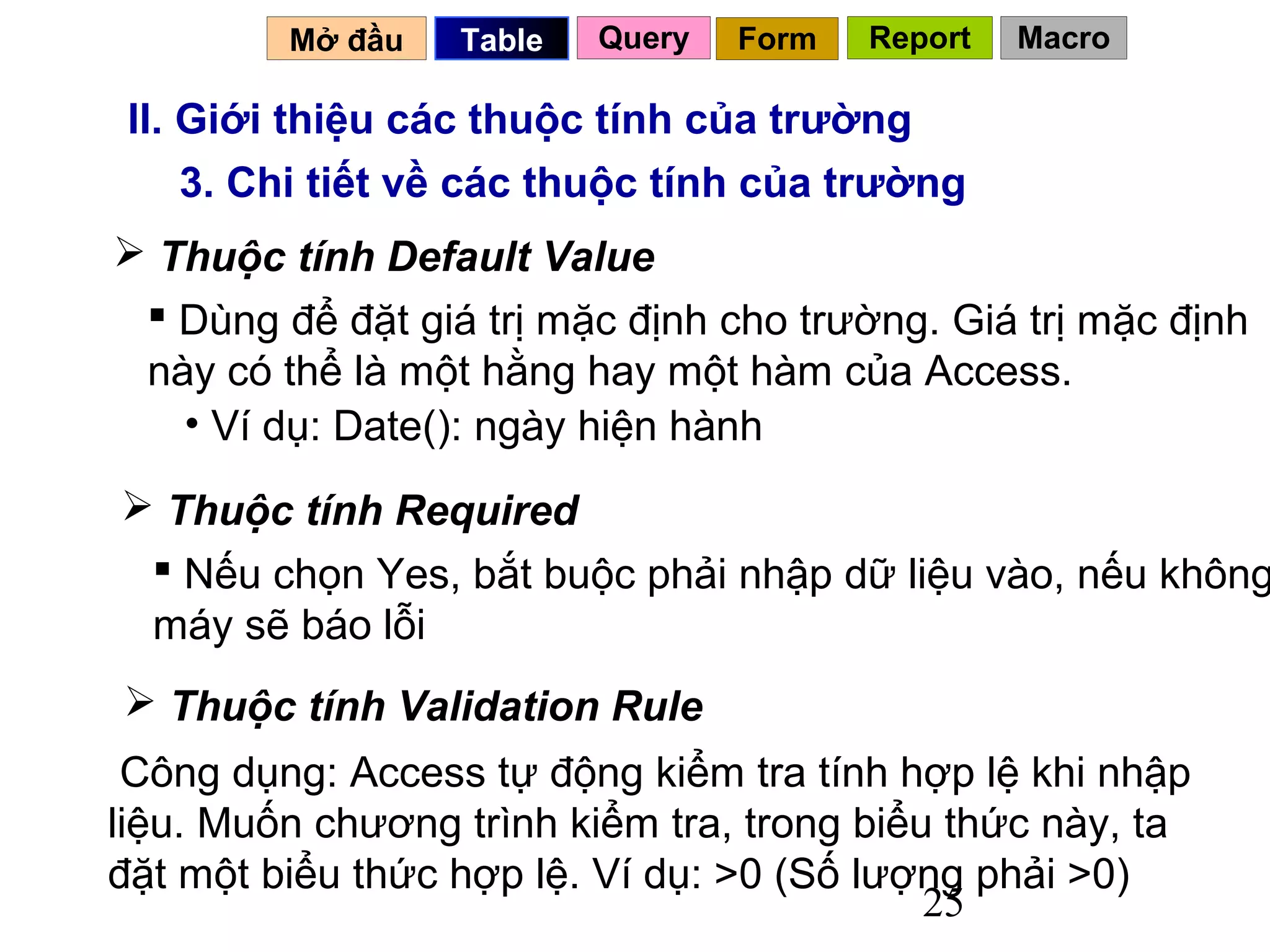 Mở đầu   Table   Query   Form   Report   Macro

 II. Giới thiệu các thuộc tính của trường
     3. Chi tiết về các thuộc tính của trường
 Thuộc tính Default Value
  Dùng để đặt giá trị mặc định cho trường. Giá trị mặc định
 này có thể là một hằng hay một hàm của Access.
   • Ví dụ: Date(): ngày hiện hành
 Thuộc tính Required
  Nếu chọn Yes, bắt buộc phải nhập dữ liệu vào, nếu không
 máy sẽ báo lỗi
 Thuộc tính Validation Rule
 Công dụng: Access tự động kiểm tra tính hợp lệ khi nhập
liệu. Muốn chương trình kiểm tra, trong biểu thức này, ta
đặt một biểu thức hợp lệ. Ví dụ: >0 (Số lượng phải >0)
                                            25
 