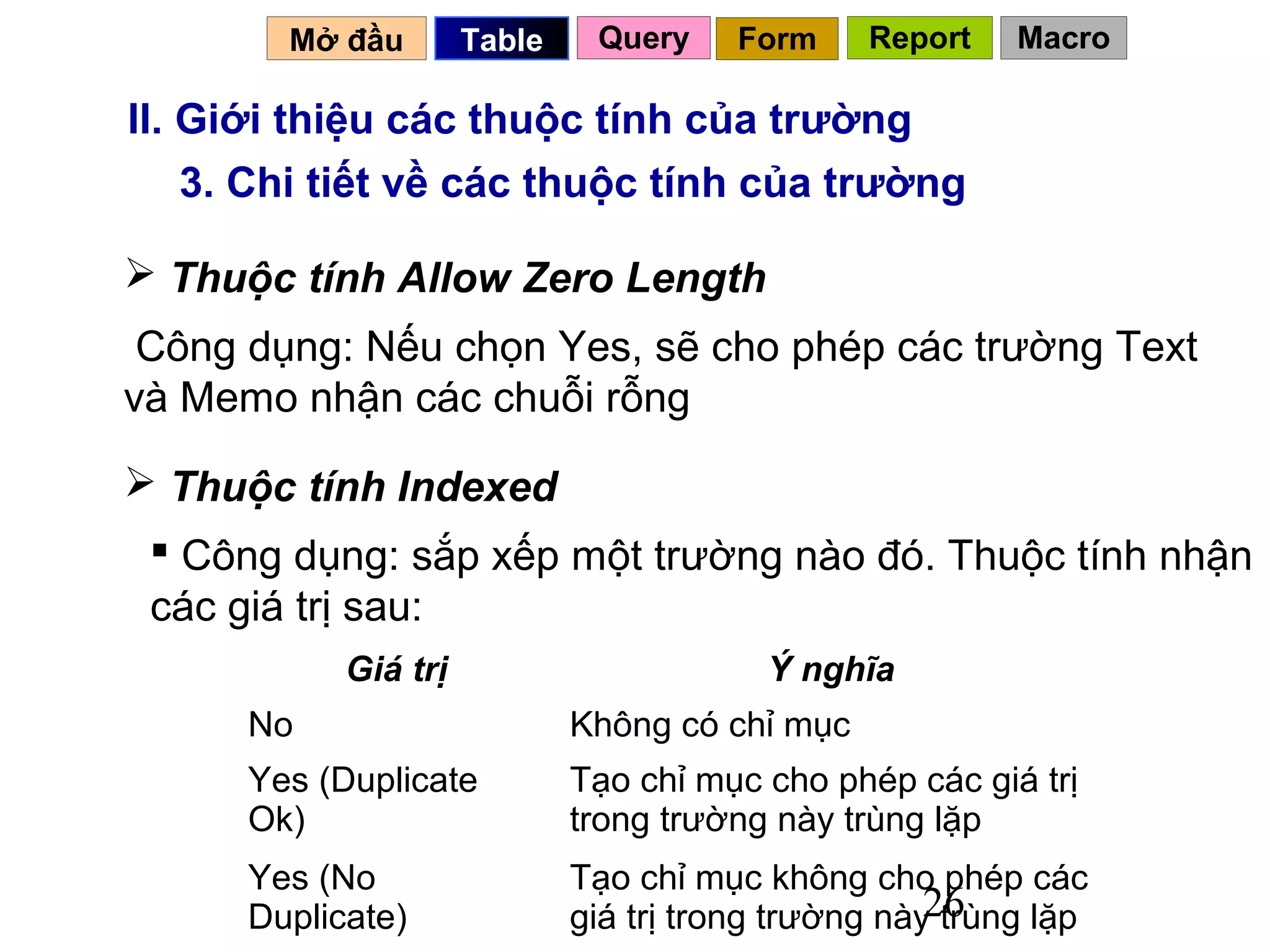 Mở đầu        Table    Query     Form    Report    Macro

II. Giới thiệu các thuộc tính của trường
    3. Chi tiết về các thuộc tính của trường

 Thuộc tính Allow Zero Length
 Công dụng: Nếu chọn Yes, sẽ cho phép các trường Text
và Memo nhận các chuỗi rỗng

 Thuộc tính Indexed
  Công dụng: sắp xếp một trường nào đó. Thuộc tính nhận
 các giá trị sau:
            Giá trị                       Ý nghĩa
      No                      Không có chỉ mục
      Yes (Duplicate          Tạo chỉ mục cho phép các giá trị
      Ok)                     trong trường này trùng lặp
      Yes (No                 Tạo chỉ mục không cho phép các
      Duplicate)                                      26
                              giá trị trong trường này trùng lặp
 