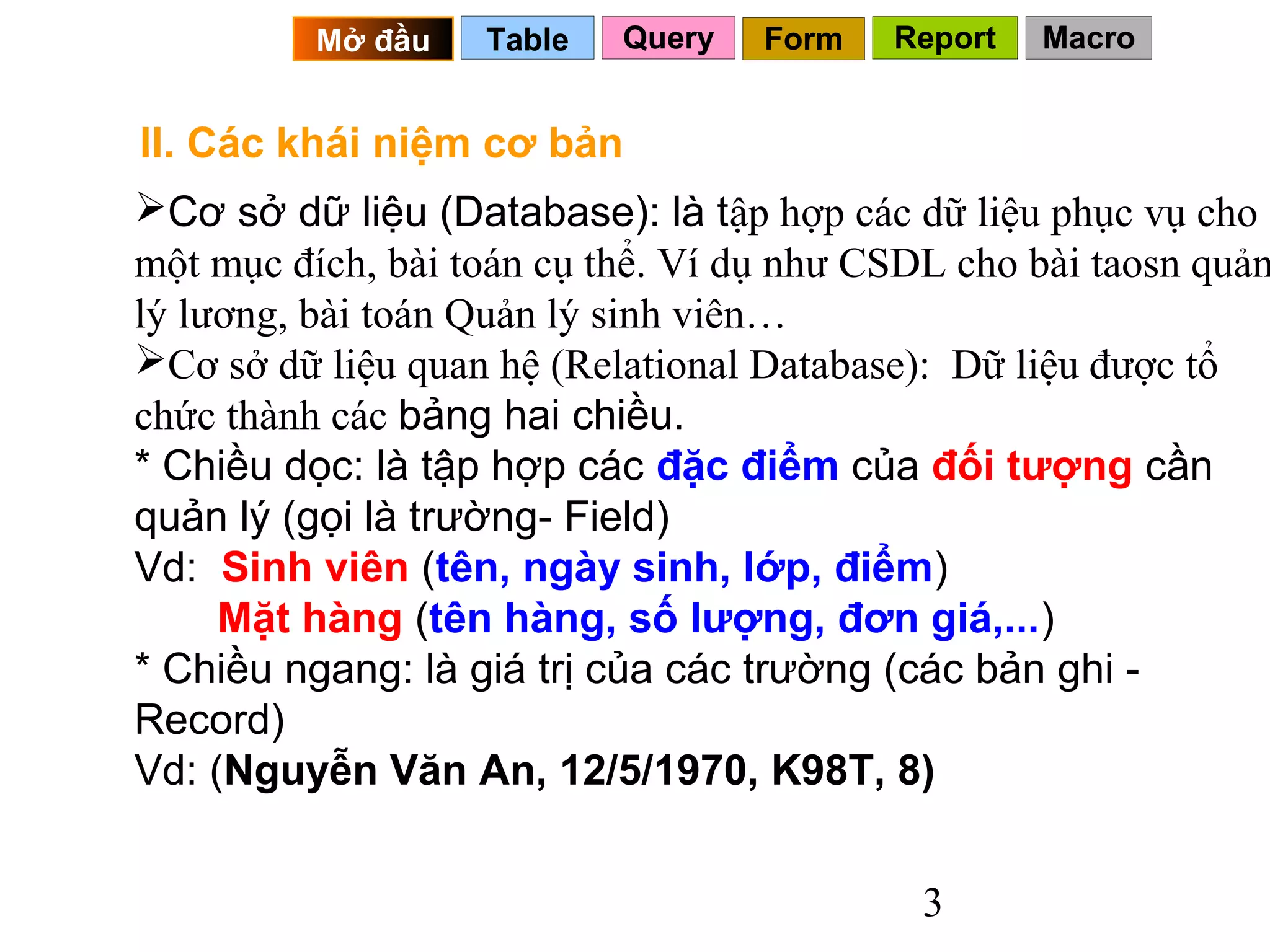 Mở đầu   Table   Query   Form   Report   Macro


II. Các khái niệm cơ bản
Cơ sở dữ liệu (Database): là tập hợp các dữ liệu phục vụ cho
một mục đích, bài toán cụ thể. Ví dụ như CSDL cho bài taosn quản
lý lương, bài toán Quản lý sinh viên…
Cơ sở dữ liệu quan hệ (Relational Database): Dữ liệu được tổ
chức thành các bảng hai chiều.
* Chiều dọc: là tập hợp các đặc điểm của đối tượng cần
quản lý (gọi là trường- Field)
Vd: Sinh viên (tên, ngày sinh, lớp, điểm)
     Mặt hàng (tên hàng, số lượng, đơn giá,...)
* Chiều ngang: là giá trị của các trường (các bản ghi -
Record)
Vd: (Nguyễn Văn An, 12/5/1970, K98T, 8)


                                            3
 