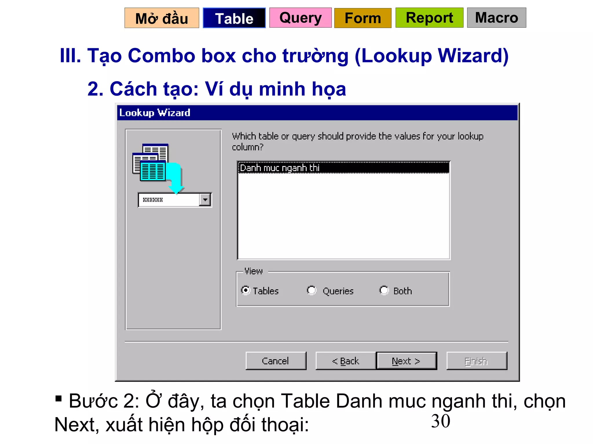 Mở đầu   Table   Query   Form   Report   Macro

III. Tạo Combo box cho trường (Lookup Wizard)
   2. Cách tạo: Ví dụ minh họa




 Bước 2: Ở đây, ta chọn Table Danh muc nganh thi, chọn
Next, xuất hiện hộp đối thoại:          30
 