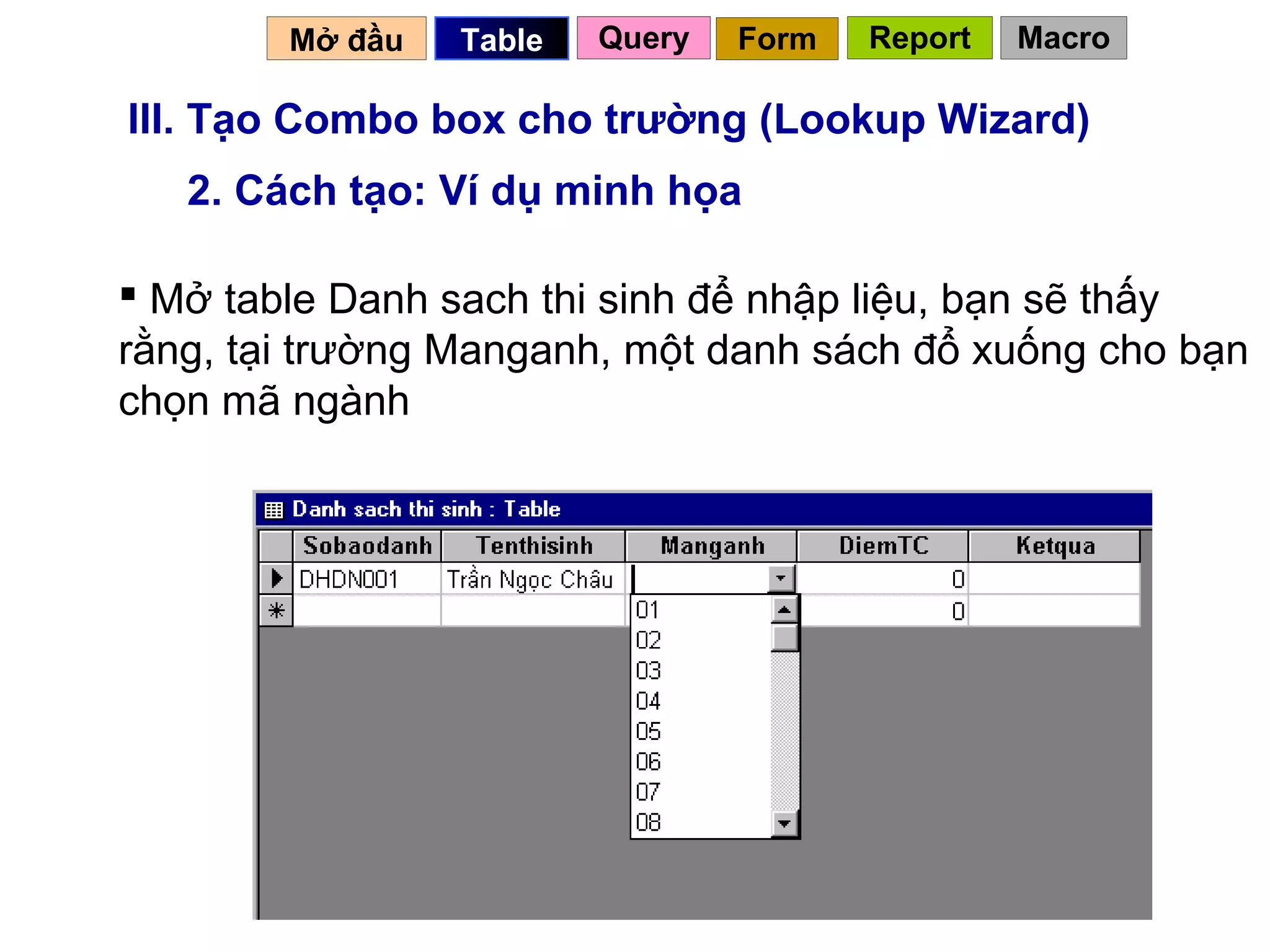 Mở đầu   Table   Query   Form   Report   Macro

III. Tạo Combo box cho trường (Lookup Wizard)
   2. Cách tạo: Ví dụ minh họa

 Mở table Danh sach thi sinh để nhập liệu, bạn sẽ thấy
rằng, tại trường Manganh, một danh sách đổ xuống cho bạn
chọn mã ngành




                                           33
 