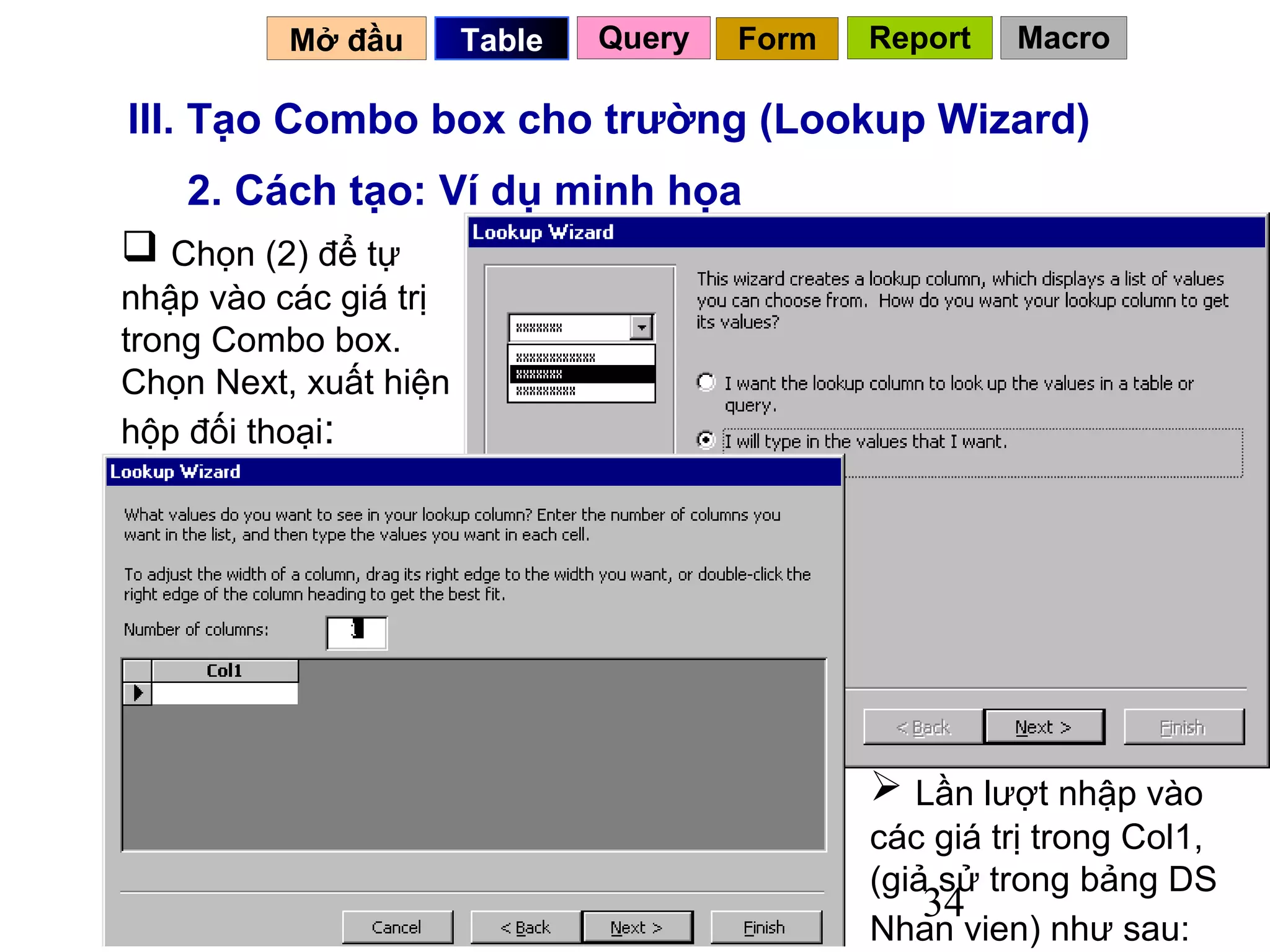Mở đầu       Table   Query   Form   Report   Macro

III. Tạo Combo box cho trường (Lookup Wizard)
    2. Cách tạo: Ví dụ minh họa
 Chọn (2) để tự
nhập vào các giá trị
trong Combo box.
Chọn Next, xuất hiện
hộp đối thoại:




                                               Lần lượt nhập vào
                                              các giá trị trong Col1,
                                              (giả sử trong bảng DS
                                                  34
                                              Nhan vien) như sau:
 