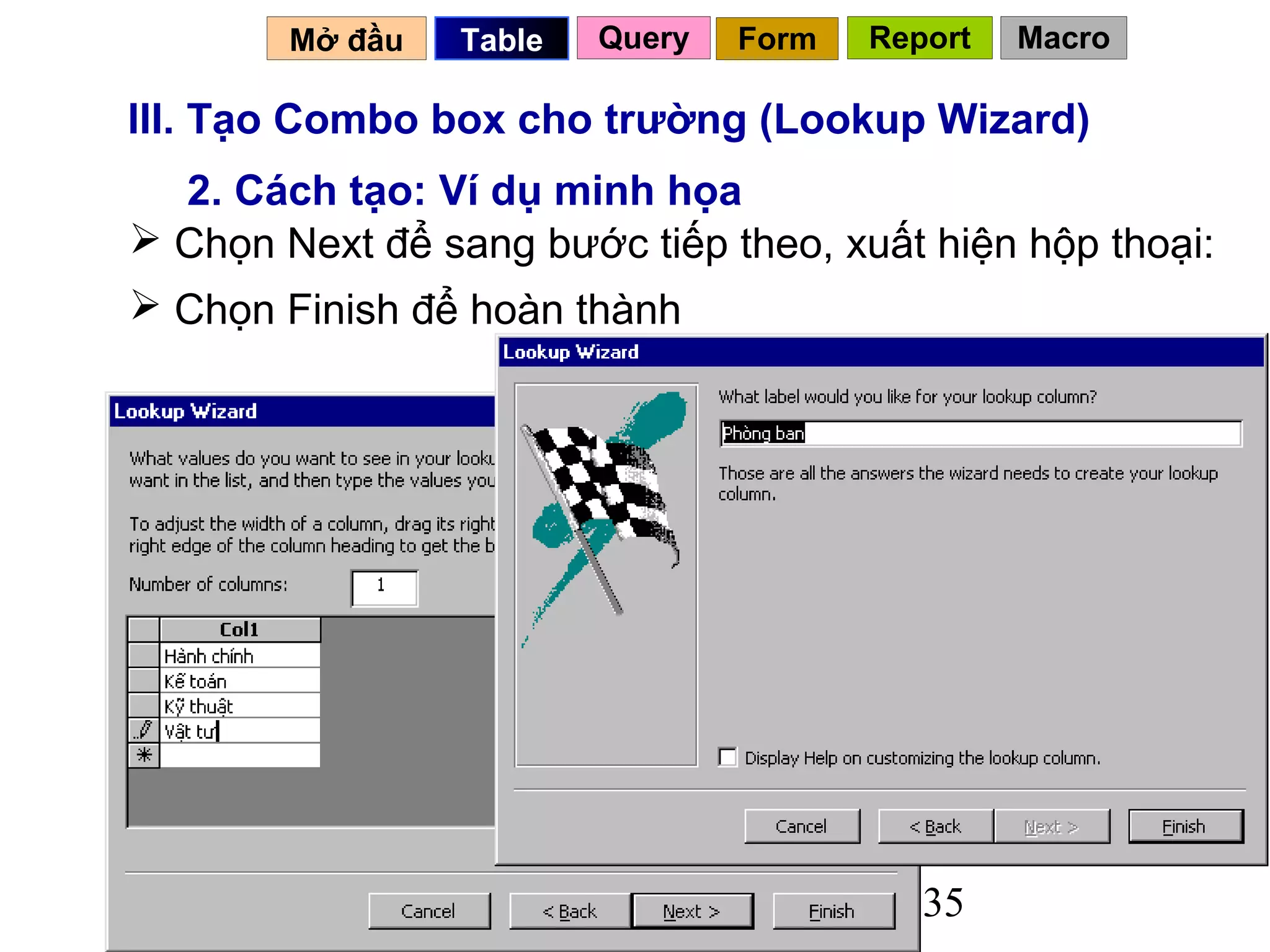 Mở đầu   Table   Query   Form   Report   Macro

III. Tạo Combo box cho trường (Lookup Wizard)
  2. Cách tạo: Ví dụ minh họa
 Chọn Next để sang bước tiếp theo, xuất hiện hộp thoại:
 Chọn Finish để hoàn thành




                                           35
 
