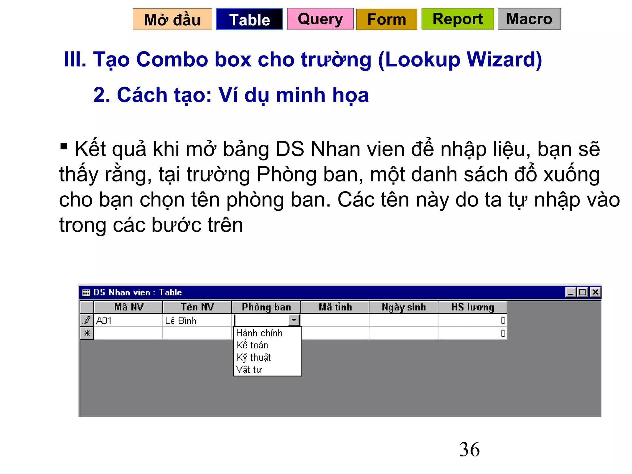 Mở đầu   Table   Query   Form   Report   Macro

III. Tạo Combo box cho trường (Lookup Wizard)
   2. Cách tạo: Ví dụ minh họa

 Kết quả khi mở bảng DS Nhan vien để nhập liệu, bạn sẽ
thấy rằng, tại trường Phòng ban, một danh sách đổ xuống
cho bạn chọn tên phòng ban. Các tên này do ta tự nhập vào
trong các bước trên




                                           36
 