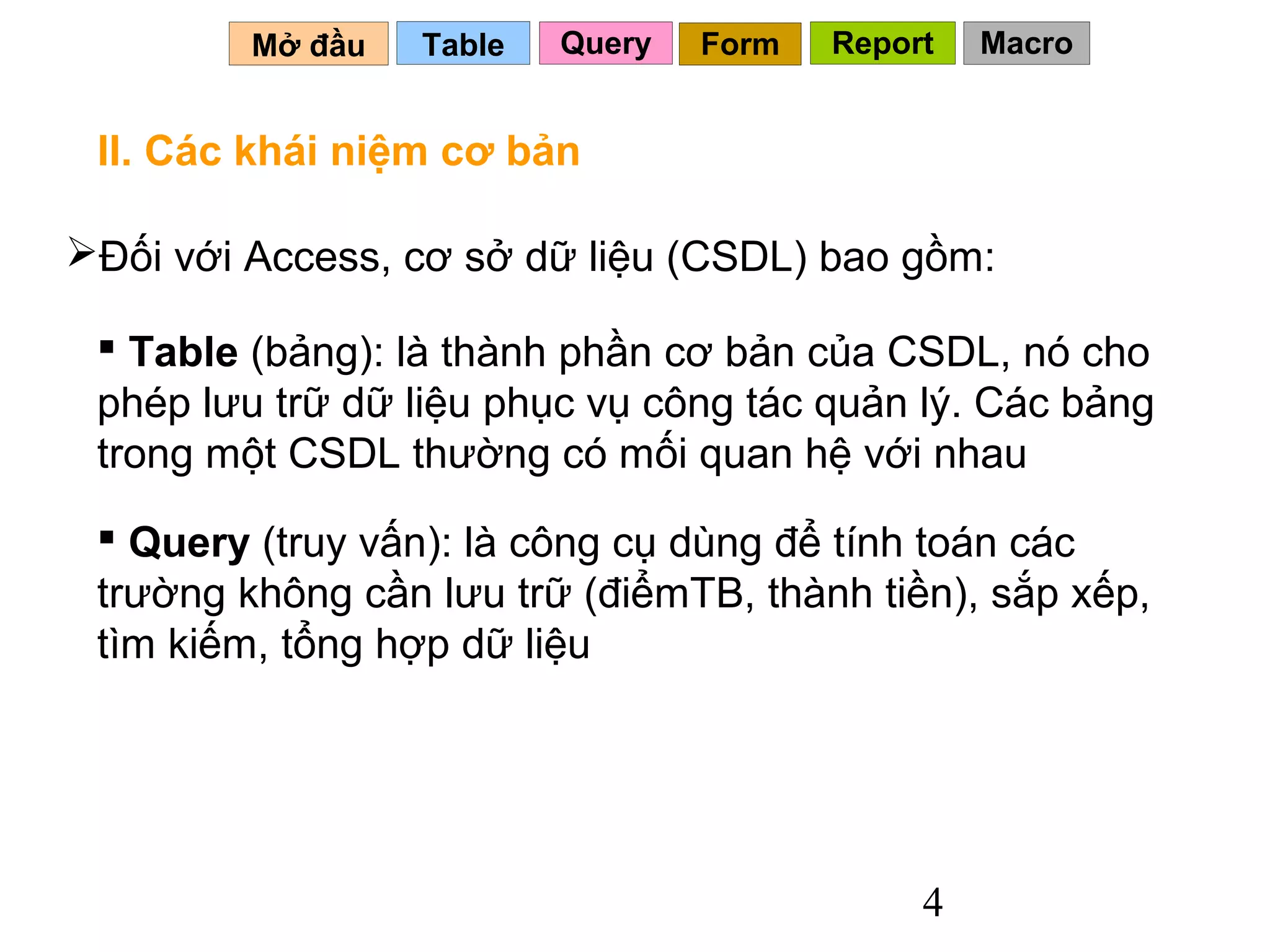 Mở đầu   Table   Query   Form   Report   Macro


 II. Các khái niệm cơ bản

Đối với Access, cơ sở dữ liệu (CSDL) bao gồm:

  Table (bảng): là thành phần cơ bản của CSDL, nó cho
 phép lưu trữ dữ liệu phục vụ công tác quản lý. Các bảng
 trong một CSDL thường có mối quan hệ với nhau
  Query (truy vấn): là công cụ dùng để tính toán các
 trường không cần lưu trữ (điểmTB, thành tiền), sắp xếp,
 tìm kiếm, tổng hợp dữ liệu




                                              4
 