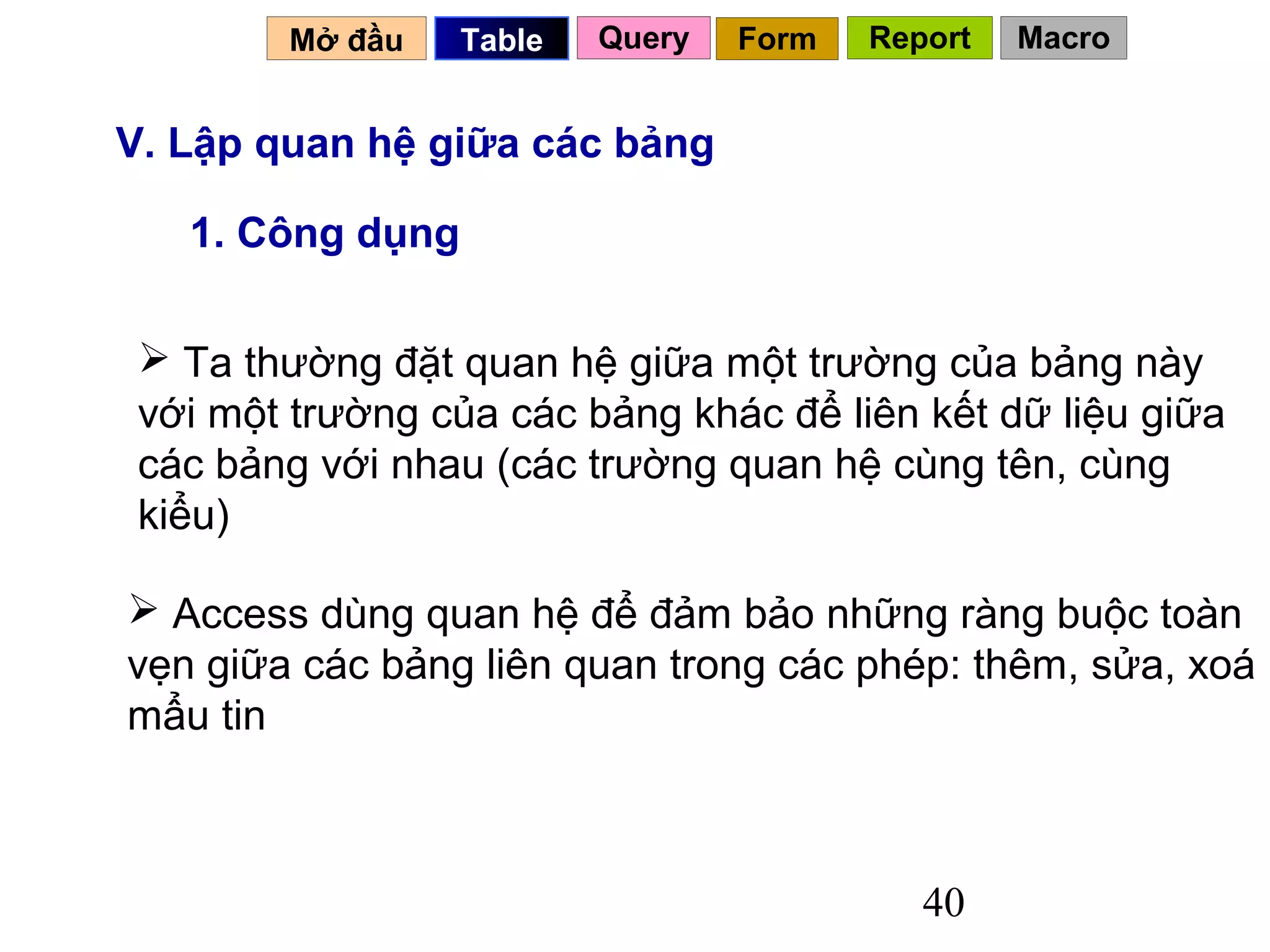 Mở đầu    Table   Query   Form   Report   Macro


V. Lập quan hệ giữa các bảng

   1. Công dụng

  Ta thường đặt quan hệ giữa một trường của bảng này
 với một trường của các bảng khác để liên kết dữ liệu giữa
 các bảng với nhau (các trường quan hệ cùng tên, cùng
 kiểu)

 Access dùng quan hệ để đảm bảo những ràng buộc toàn
vẹn giữa các bảng liên quan trong các phép: thêm, sửa, xoá
mẩu tin



                                            40
 